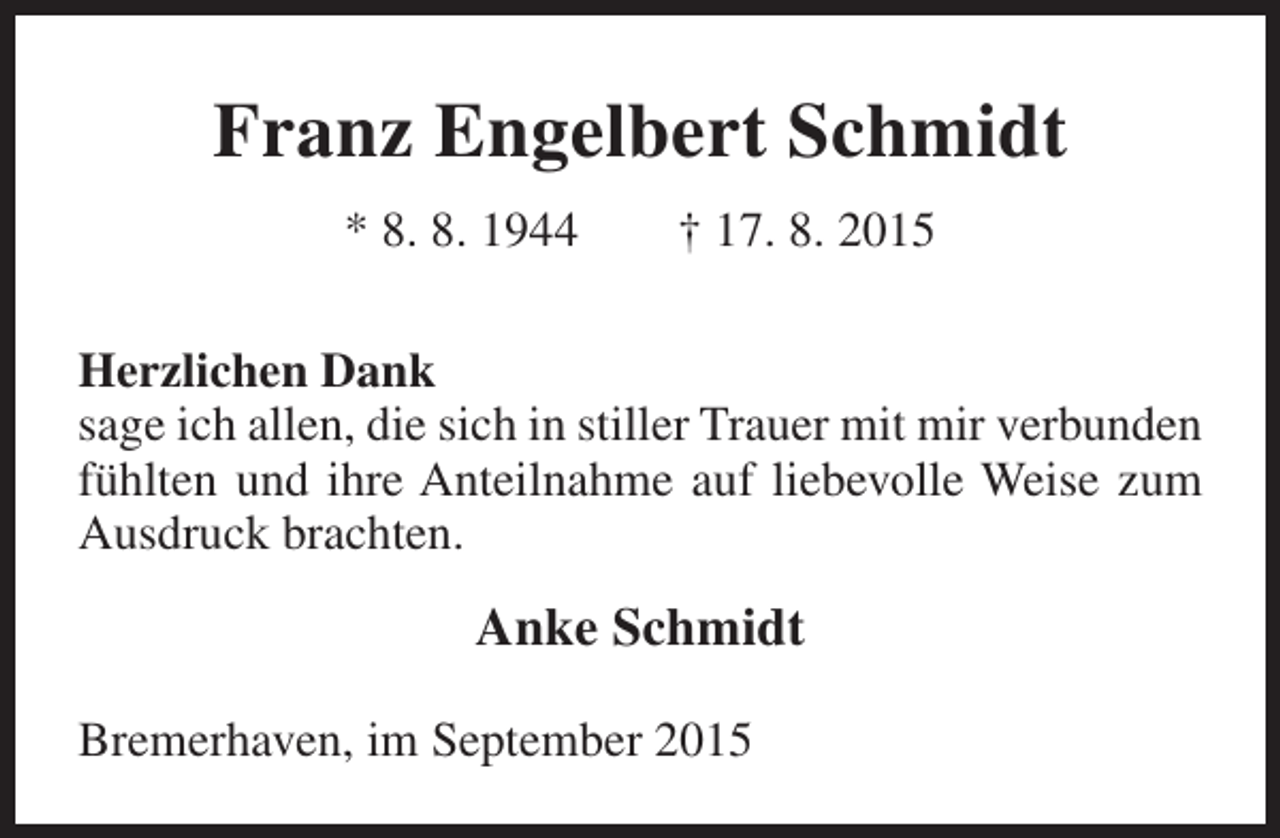 <p>Franz Engelbert Schmidt<br />* 8. 8. 1944</p><p>† 17. 8. 2015</p><p>Herzlichen Dank<br />sage ich allen, die sich in stiller Trauer mit mir verbunden<br />fühlten und ihre Anteilnahme auf liebevolle Weise zum<br />Ausdruck brachten.</p><p>Anke Schmidt<br />Bremerhaven, im September 2015</p>