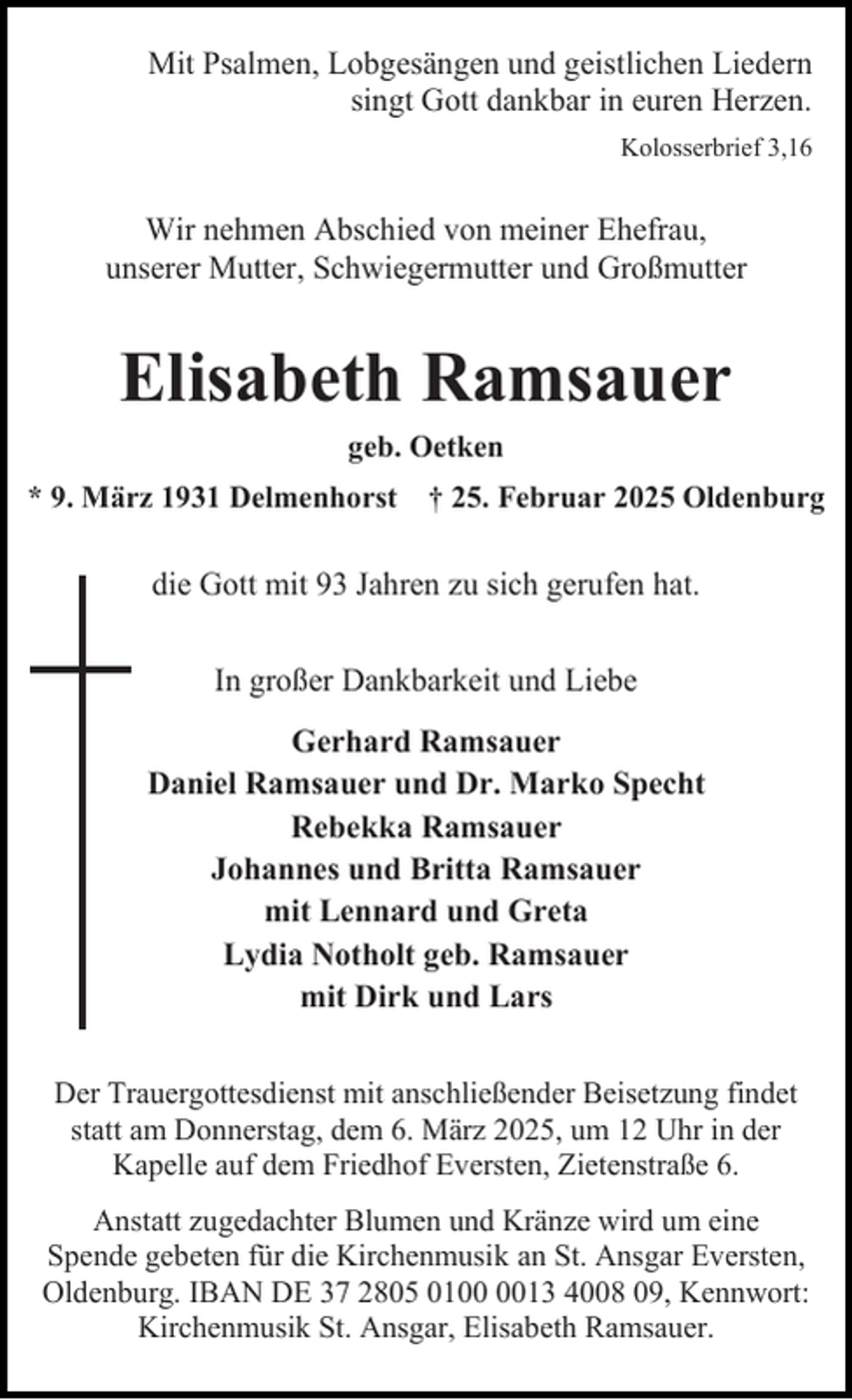 <p>Mit Psalmen, Lobgesängen und geistlichen Liedern<br />singt Gott dankbar in euren Herzen.<br />Kolosserbrief 3,16</p><p>Wir nehmen Abschied von meiner Ehefrau,<br />unserer Mutter, Schwiegermutter und Großmutter</p><p>Elisabeth Ramsauer<br />geb. Oetken</p><p>* 9. März 1931 Delmenhorst † 25. Februar 2025 Oldenburg</p><p>die Gott mit 93 Jahren zu sich gerufen hat.<br />In großer Dankbarkeit und Liebe<br />Gerhard Ramsauer<br />Daniel Ramsauer und Dr. Marko Specht<br />Rebekka Ramsauer<br />Johannes und Britta Ramsauer<br />mit Lennard und Greta<br />Lydia Notholt geb. Ramsauer<br />mit Dirk und Lars<br />Der Trauergottesdienst mit anschließender Beisetzung findet<br />statt am Donnerstag, dem 6. März 2025, um 12 Uhr in der<br />Kapelle auf dem Friedhof Eversten, Zietenstraße 6.<br />Anstatt zugedachter Blumen und Kränze wird um eine<br />Spende gebeten für die Kirchenmusik an St. Ansgar Eversten,<br />Oldenburg. IBAN DE 37 2805 0113 4008 09, Kennwort:<br />Kirchenmusik St. Ansgar, Elisabeth Ramsauer.</p>