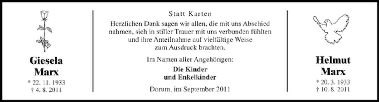 <p>Statt Karten<br />Herzlichen Dank sagen wir allen, die mit uns Abschied<br />nahmen, sich in stiller Trauer mit uns verbunden fühlten<br />und ihre Anteilnahme auf vielfältige Weise<br />zum Ausdruck brachten.</p><p>Giesela<br />Marx<br />* 22. 11. 1933<br />† 4. 8. 2011</p><p>Im Namen aller Angehörigen:<br />Die Kinder<br />und Enkelkinder<br />Dorum, im September 2011</p><p>Helmut<br />Marx<br />* 20. 3. 1933<br />† 10. 8. 2011</p>