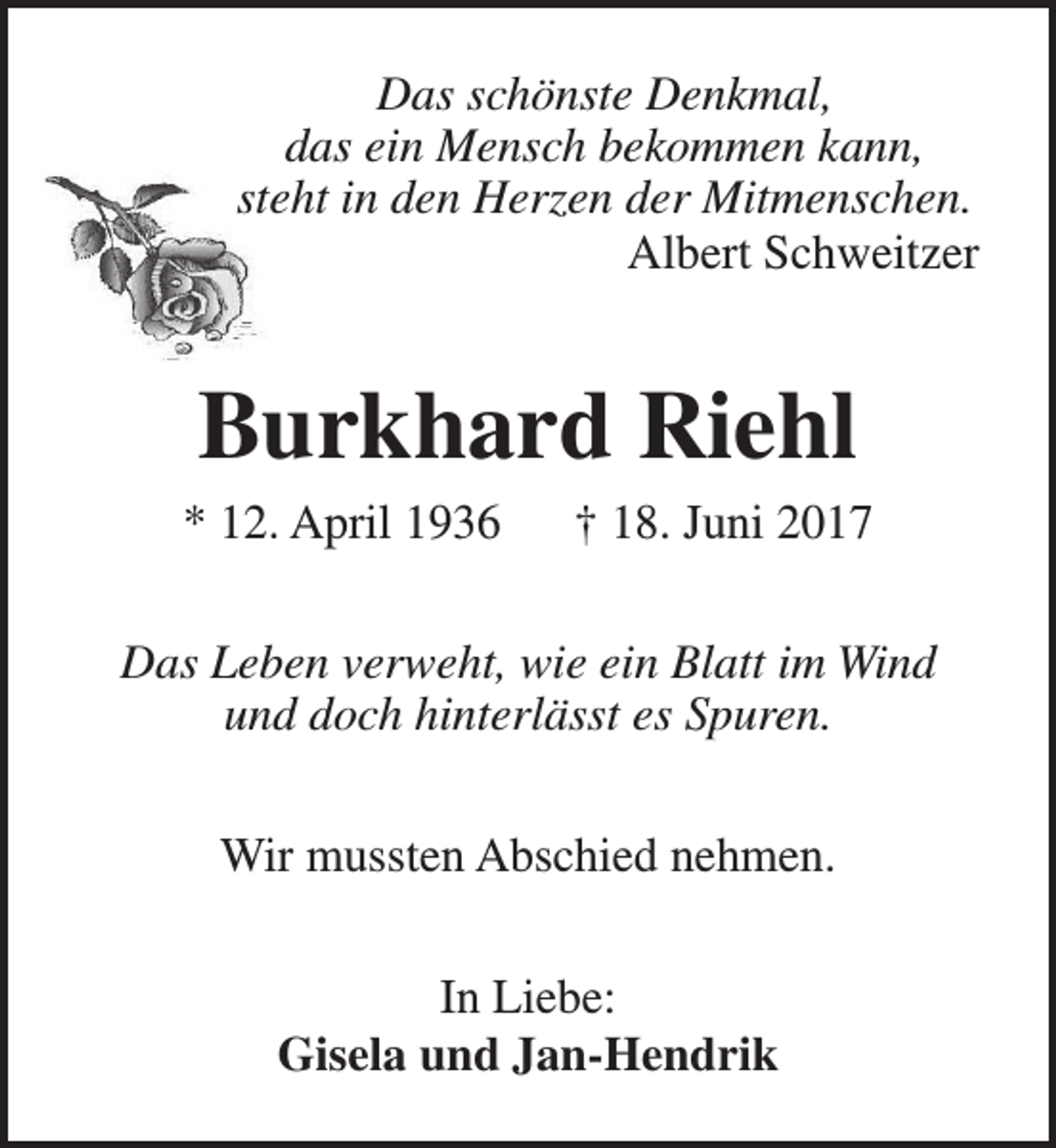 <p>Das schönste Denkmal,<br />das ein Mensch bekommen kann,<br />steht in den Herzen der Mitmenschen.<br />Albert Schweitzer</p><p>Burkhard Riehl</p><p>* 12. April 1936</p><p>† 18. Juni 2017</p><p>Das Leben verweht, wie ein Blatt im Wind<br />und doch hinterlässt es Spuren.<br />Wir mussten Abschied nehmen.<br />In Liebe:<br />Gisela und Jan-Hendrik</p>