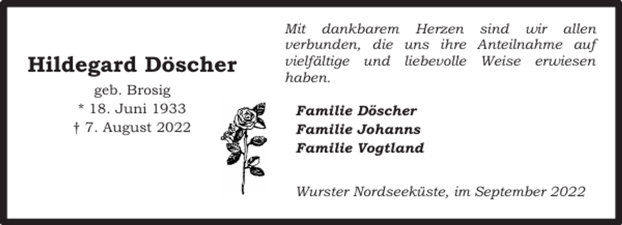 <p>Hildegard Döscher<br />geb. Brosig<br />* 18. Juni 1933<br />† 7. August 2022</p><p>Mit dankbarem Herzen sind wir allen<br />verbunden, die uns ihre Anteilnahme auf<br />vielfältige und liebevolle Weise erwiesen<br />haben.<br />Familie Döscher<br />Familie Johanns<br />Familie Vogtland<br />Wurster Nordseeküste, im September 2022</p>