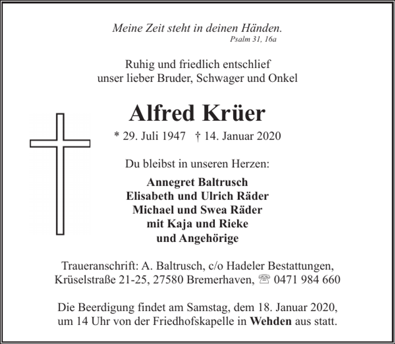 <p>Meine Zeit steht in deinen Händen.<br />Psalm 31, 16a</p><p>Ruhig und friedlich entschlief<br />unser lieber Bruder, Schwager und Onkel</p><p>Alfred Krüer</p><p>* 29. Juli 1947 † 14. Januar 2020<br />Du bleibst in unseren Herzen:<br />Annegret Baltrusch<br />Elisabeth und Ulrich Räder<br />Michael und Swea Räder<br />mit Kaja und Rieke<br />und Angehörige<br />Traueranschrift: A. Baltrusch, c/o Hadeler Bestattungen,<br />Krüselstraße 21-25, 27580 Bremerhaven, ' 0471 984 660<br />Die Beerdigung findet am Samstag, dem 18. Januar 2020,<br />um 14 Uhr von der Friedhofskapelle in Wehden aus statt.</p>
