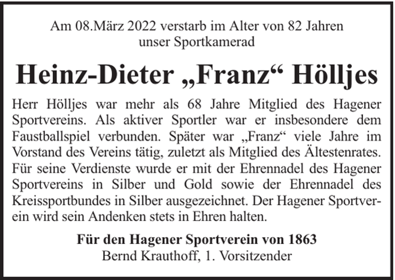 <p>Am 08.März 2022 verstarb im Alter von 82 Jahren<br />unser Sportkamerad</p><p>Heinz-Dieter „Franz“ Hölljes<br />Herr Hölljes war mehr als 68 Jahre Mitglied des Hagener<br />Sportvereins. Als aktiver Sportler war er insbesondere dem<br />Faustballspiel verbunden. Später war „Franz“ viele Jahre im<br />Vorstand des Vereins tätig, zuletzt als Mitglied des Ältestenrates.<br />Für seine Verdienste wurde er mit der Ehrennadel des Hagener<br />Sportvereins in Silber und Gold sowie der Ehrennadel des<br />Kreissportbundes in Silber ausgezeichnet. Der Hagener Sportverein wird sein Andenken stets in Ehren halten.<br />Für den Hagener Sportverein von 1863<br />Bernd Krauthoff, 1. Vorsitzender</p>