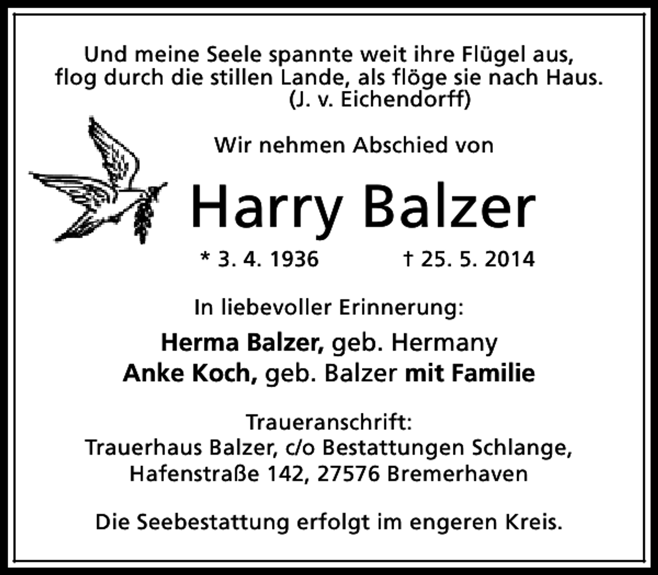 <p>Und meine Seele spannte weit ihre Flügel aus,<br />flog durch die stillen Lande, als flöge sie nach Haus.<br />(J. v. Eichendorff)<br />Wir nehmen Abschied von</p><p>Harry Balzer<br />* 3. 4. 1936</p><p>† 25. 5. 2014</p><p>In liebevoller Erinnerung:</p><p>Herma Balzer, geb. Hermany<br />Anke Koch, geb. Balzer mit Familie<br />Traueranschrift:<br />Trauerhaus Balzer, c/o Bestattungen Schlange,<br />Hafenstraße 142, 27576 Bremerhaven<br />Die Seebestattung erfolgt im engeren Kreis.</p>