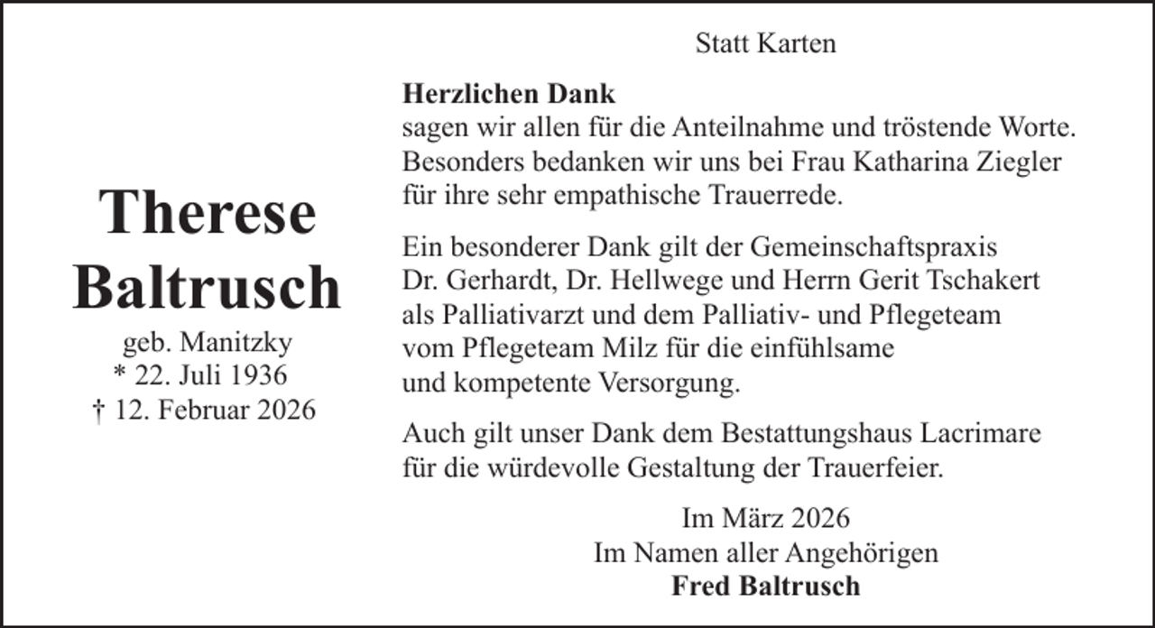 <p>Statt Karten</p><p>Therese<br />Baltrusch<br />geb. Manitzky<br />* 22. Juli 1936<br />† 12. Februar 2026</p><p>Herzlichen Dank<br />sagen wir allen für die Anteilnahme und tröstende Worte.<br />Besonders bedanken wir uns bei Frau Katharina Ziegler<br />für ihre sehr empathische Trauerrede.<br />Ein besonderer Dank gilt der Gemeinschaftspraxis<br />Dr. Gerhardt, Dr. Hellwege und Herrn Gerit Tschakert<br />als Palliativarzt und dem Palliativ- und Pflegeteam<br />vom Pflegeteam Milz für die einfühlsame<br />und kompetente Versorgung.<br />Auch gilt unser Dank dem Bestattungshaus Lacrimare<br />für die würdevolle Gestaltung der Trauerfeier.<br />Im März 2026<br />Im Namen aller Angehörigen<br />Fred Baltrusch</p>