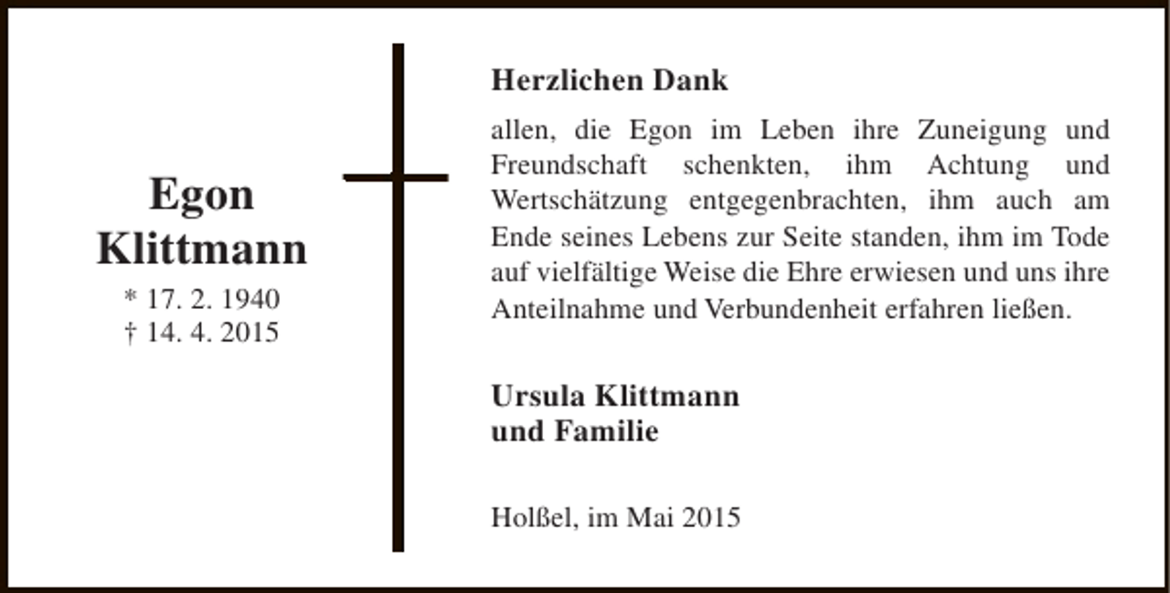 <p>Herzlichen Dank</p><p>Egon<br />Klittmann<br />* 17. 2. 1940<br />† 14. 4. 2015</p><p>allen, die Egon im Leben ihre Zuneigung und<br />Freundschaft schenkten, ihm Achtung und<br />Wertschätzung entgegenbrachten, ihm auch am<br />Ende seines Lebens zur Seite standen, ihm im Tode<br />auf vielfältige Weise die Ehre erwiesen und uns ihre<br />Anteilnahme und Verbundenheit erfahren ließen.</p><p>Ursula Klittmann<br />und Familie<br />Holßel, im Mai 2015</p>