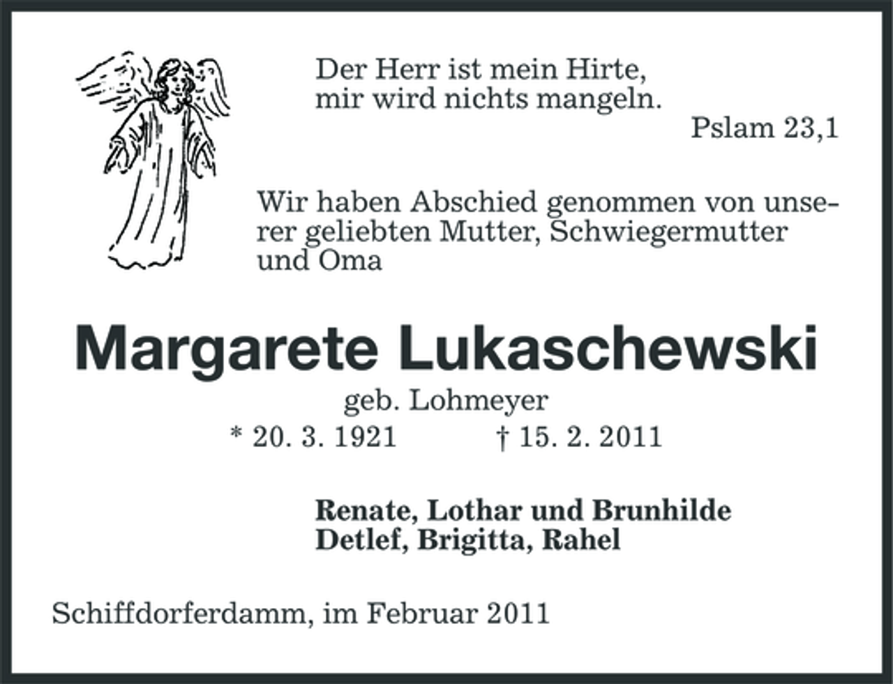 <p>Der Herr ist mein Hirte, mir wird nichts mangeln. Pslam 23,1 Wir haben Abschied genommen von unserer geliebten Mutter, Schwiegermutter und Oma</p><p>Margarete Lukaschewski<br />geb. Lohmeyer * 20. 3. 1921 † 15. 2. 2011 Renate, Lothar und Brunhilde Detlef, Brigitta, Rahel Schiffdorferdamm, im Februar 2011</p>