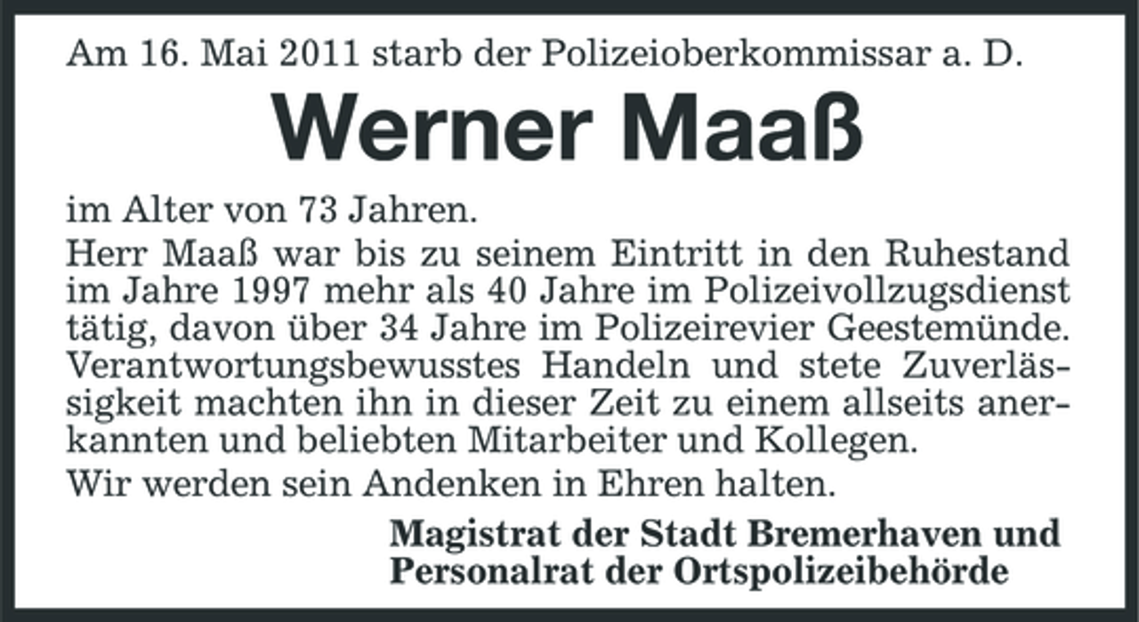 <p>Am 16. Mai 2011 starb der Polizeioberkommissar a. D.</p><p>Werner Maaß<br />im Alter von 73 Jahren. Herr Maaß war bis zu seinem Eintritt in den Ruhestand im Jahre 1997 mehr als 40 Jahre im Polizeivollzugsdienst tätig, davon über 34 Jahre im Polizeirevier Geestemünde. Verantwortungsbewusstes Handeln und stete Zuverlässigkeit machten ihn in dieser Zeit zu einem allseits anerkannten und beliebten Mitarbeiter und Kollegen. Wir werden sein Andenken in Ehren halten. Magistrat der Stadt Bremerhaven und Personalrat der Ortspolizeibehörde</p>