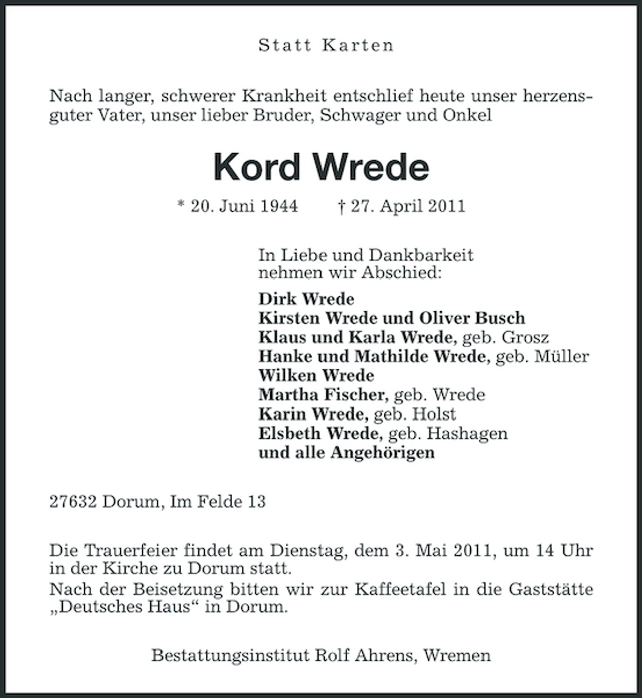<p>Statt Karten Nach langer, schwerer Krankheit entschlief heute unser herzensguter Vater, unser lieber Bruder, Schwager und Onkel</p><p>Kord Wrede<br />* 20. Juni 1944 † 27. April 2011 In Liebe und Dankbarkeit nehmen wir Abschied: Dirk Wrede Kirsten Wrede und Oliver Busch Klaus und Karla Wrede, geb. Grosz Hanke und Mathilde Wrede, geb. Müller Wilken Wrede Martha Fischer, geb. Wrede Karin Wrede, geb. Holst Elsbeth Wrede, geb. Hashagen und alle Angehörigen 27632 Dorum, Im Felde 13 Die Trauerfeier findet am Dienstag, dem 3. Mai 2011, um 14 Uhr in der Kirche zu Dorum statt. Nach der Beisetzung bitten wir zur Kaffeetafel in die Gaststätte „Deutsches Haus“ in Dorum. Bestattungsinstitut Rolf Ahrens, Wremen</p>