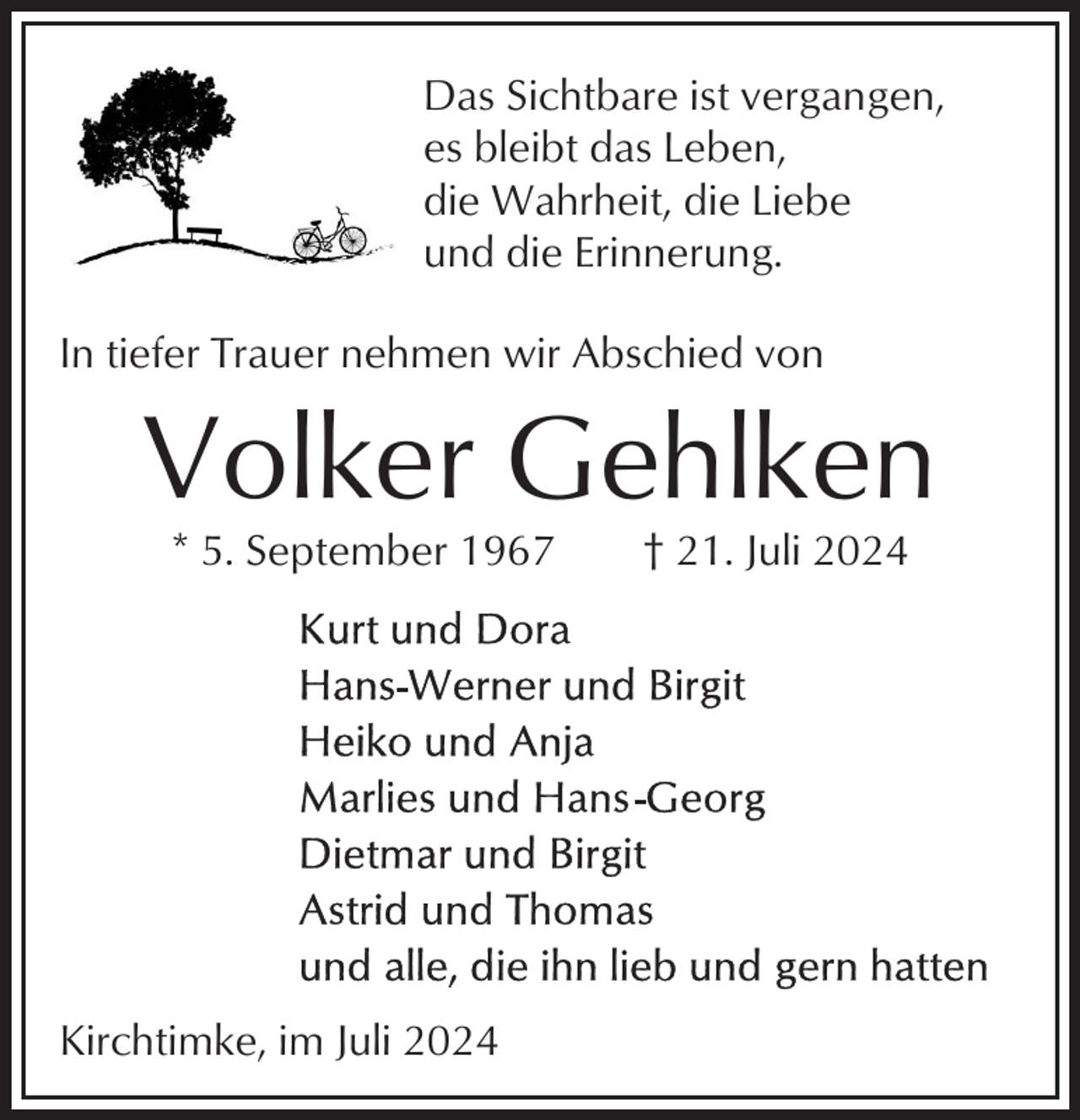 <p>Das Sichtbare ist vergangen,<br />es bleibt das Leben,<br />die Wahrheit, die Liebe<br />und die Erinnerung.<br />In tiefer Trauer nehmen wir Abschied von</p><p>Volker Gehlken<br />* 5. September 1967</p><p>Kirchtimke, im Juli 2024</p><p>† 21. Juli 2024</p>