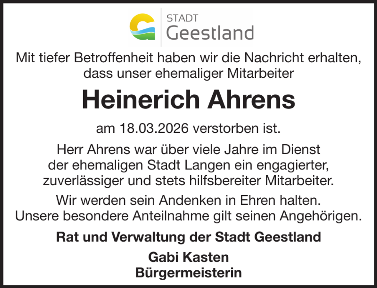 <p>Mit tiefer Betroffenheit haben wir die Nachricht erhalten,<br />dass unser ehemaliger Mitarbeiter</p><p>Heinerich Ahrens<br />am 18.03.2026 verstorben ist.<br />Herr Ahrens war über viele Jahre im Dienst<br />der ehemaligen Stadt Langen ein engagierter,<br />zuverlässiger und stets hilfsbereiter Mitarbeiter.<br />Wir werden sein Andenken in Ehren halten.<br />Unsere besondere Anteilnahme gilt seinen Angehörigen.<br />Rat und Verwaltung der Stadt Geestland<br />Gabi Kasten<br />Bürgermeisterin</p>