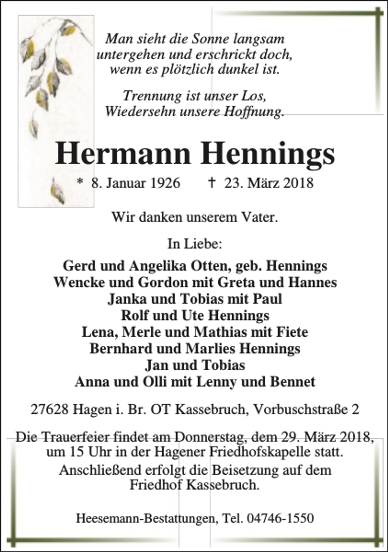 <p>Man sieht die Sonne langsam<br />untergehen und erschrickt doch,<br />wenn es plötzlich dunkel ist.<br />Trennung ist unser Los,<br />Wiedersehn unsere Hoffnung.</p><p>Hermann Hennings<br />* 8. Januar 1926</p><p>B 23. März 2018</p><p>Wir danken unserem Vater.<br />In Liebe:<br />Gerd und Angelika Otten, geb. Hennings<br />Wencke und Gordon mit Greta und Hannes<br />Janka und Tobias mit Paul<br />Rolf und Ute Hennings<br />Lena, Merle und Mathias mit Fiete<br />Bernhard und Marlies Hennings<br />Jan und Tobias<br />Anna und Olli mit Lenny und Bennet<br />27628 Hagen i. Br. OT Kassebruch, Vorbuschstraße 2<br />Die Trauerfeier findet am Donnerstag, dem 29. März 2018,<br />um 15 Uhr in der Hagener Friedhofskapelle statt.<br />Anschließend erfolgt die Beisetzung auf dem<br />Friedhof Kassebruch.<br />Heesemann-Bestattungen, Tel. 04746-1550</p>