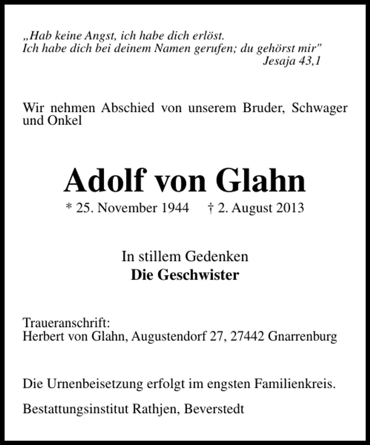 <p>„Hab keine Angst, ich habe dich erlöst.<br />Ich habe dich bei deinem Namen gerufen; du gehörst mir"<br />Jesaja 43,1</p><p>Wir nehmen Abschied von unserem Bruder, Schwager<br />und Onkel</p><p>Adolf von Glahn<br />* 25. November 1944</p><p>† 2. August 2013</p><p>In stillem Gedenken<br />Die Geschwister<br />Traueranschrift:<br />Herbert von Glahn, Augustendorf 27, 27442 Gnarrenburg<br />Die Urnenbeisetzung erfolgt im engsten Familienkreis.<br />Bestattungsinstitut Rathjen, Beverstedt</p>