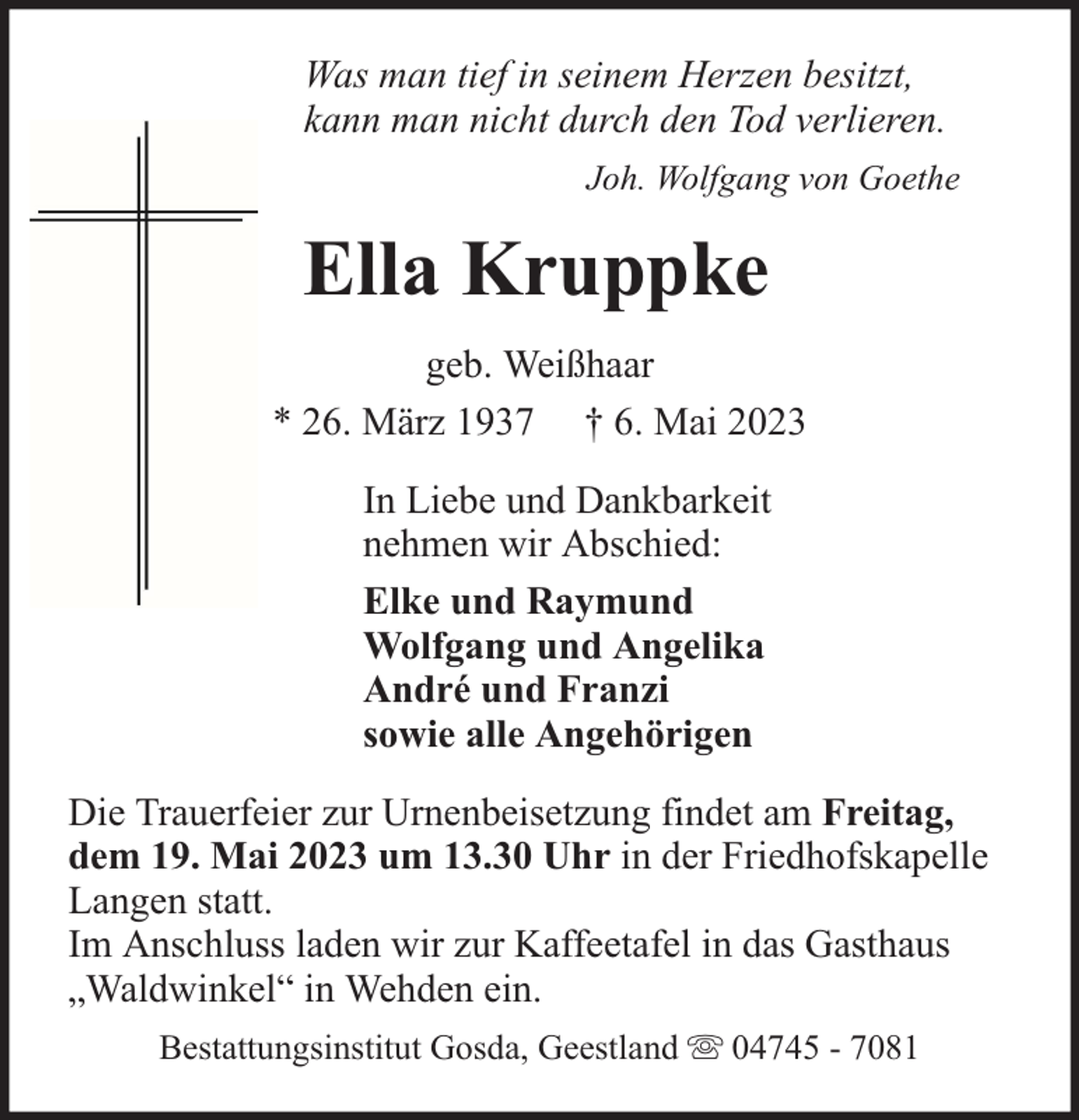 <p>Was man tief in seinem Herzen besitzt,<br />kann man nicht durch den Tod verlieren.<br />Joh. Wolfgang von Goethe</p><p>Ella Kruppke<br />geb. Weißhaar<br />* 26. März 1937 † 6. Mai 2023<br />In Liebe und Dankbarkeit<br />nehmen wir Abschied:<br />Elke und Raymund<br />Wolfgang und Angelika<br />André und Franzi<br />sowie alle Angehörigen<br />Die Trauerfeier zur Urnenbeisetzung findet am Freitag,<br />dem 19. Mai 2023 um 13.30 Uhr in der Friedhofskapelle<br />Langen statt.<br />Im Anschluss laden wir zur Kaffeetafel in das Gasthaus<br />„Waldwinkel“ in Wehden ein.<br />Bestattungsinstitut Gosda, Geestland</p><p>04745 - 7081</p>