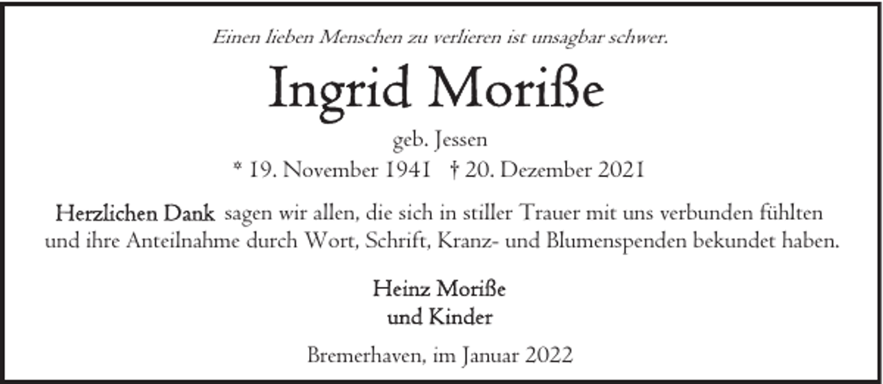 <p>Einen lieben Menschen zu verlieren ist unsagbar schwer.</p>
<p>geb. Jessen<br />* 19. November 1941 † 20. Dezember 2021<br />sagen wir allen, die sich in stiller Trauer mit uns verbunden fühlten<br />und ihre Anteilnahme durch Wort, Schrift, Kranz- und Blumenspenden bekundet haben.</p>
<p>Bremerhaven, im Januar 2022</p>