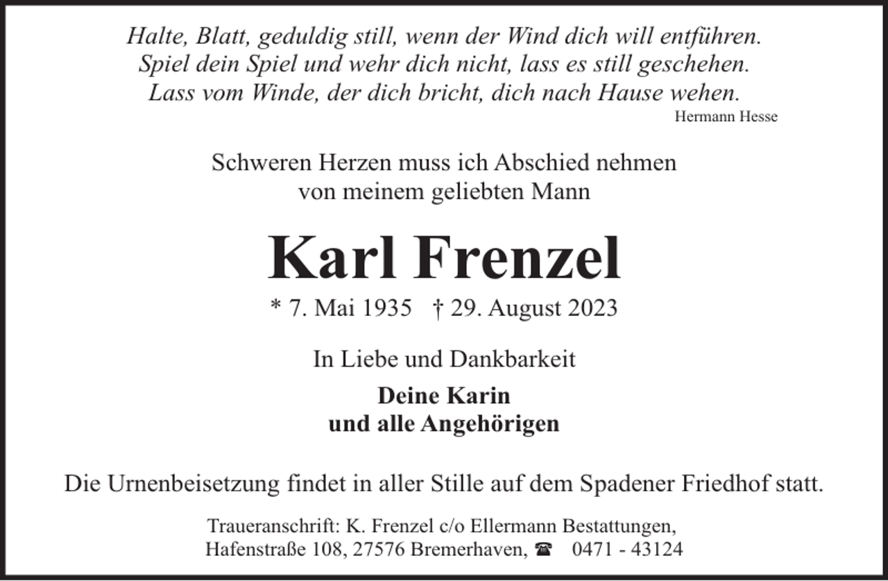 <p>Halte, Blatt, geduldig still, wenn der Wind dich will entführen.<br />Spiel dein Spiel und wehr dich nicht, lass es still geschehen.<br />Lass vom Winde, der dich bricht, dich nach Hause wehen.</p><p>Hermann Hesse</p><p>Schweren Herzen muss ich Abschied nehmen<br />von meinem geliebten Mann</p><p>Karl Frenzel<br />* 7. Mai 1935 † 29. August 2023<br />In Liebe und Dankbarkeit<br />Deine Karin<br />und alle Angehörigen<br />Die Urnenbeisetzung findet in aller Stille auf dem Spadener Friedhof statt.<br />Traueranschrift: K. Frenzel c/o Ellermann Bestattungen,<br />Hafenstraße 108, 27576 Bremerhaven, ( 0471 - 43124</p>