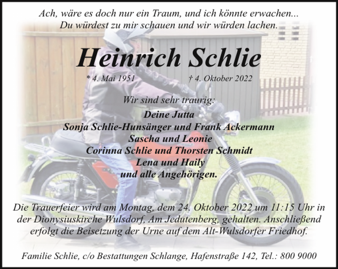 <p>Ach, wäre es doch nur ein Traum, und ich könnte erwachen...<br />Du würdest zu mir schauen und wir würden lachen.</p><p>Heinrich Schlie<br />* 4. Mai 1951</p><p>† 4. Oktober 2022</p><p>Wir sind sehr traurig:<br />Deine Jutta<br />Sonja Schlie-Hunsänger und Frank Ackermann<br />Sascha und Leonie<br />Corinna Schlie und Thorsten Schmidt<br />Lena und Haily<br />und alle Angehörigen.<br />Die Trauerfeier wird am Montag, dem 24. Oktober 2022 um 11:15 Uhr in<br />der Dionysiuskirche Wulsdorf, Am Jedutenberg, gehalten. Anschließend<br />erfolgt die Beisetzung der Urne auf dem Alt-Wulsdorfer Friedhof.<br />Familie Schlie, c/o Bestattungen Schlange, Hafenstraße 142, Tel.: 800 9000</p>