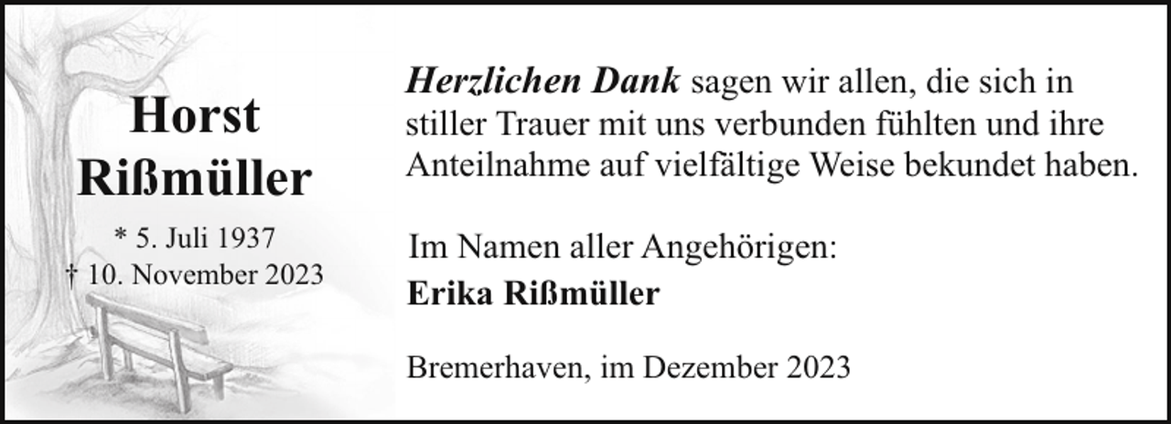 <p>Horst<br />Rißmüller<br />* 5. Juli 1937<br />† 10. November 2023</p><p>Herzlichen Dank sagen wir allen, die sich in</p><p>stiller Trauer mit uns verbunden fühlten und ihre<br />Anteilnahme auf vielfältige Weise bekundet haben.<br />Im Namen aller Angehörigen:<br />Erika Rißmüller<br />Bremerhaven, im Dezember 2023</p>