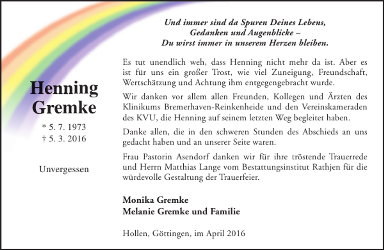 <p>Und immer sind da Spuren Deines Lebens,<br />Gedanken und Augenblicke –<br />Du wirst immer in unserem Herzen bleiben.</p><p>Henning<br />Gremke</p><p>Es tut unendlich weh, dass Henning nicht mehr da ist. Aber es<br />ist für uns ein großer Trost, wie viel Zuneigung, Freundschaft,<br />Wertschätzung und Achtung ihm entgegengebracht wurde.<br />Wir danken vor allem allen Freunden, Kollegen und Ärzten des<br />Klinikums Bremerhaven-Reinkenheide und den Vereinskameraden<br />des KVU, die Henning auf seinem letzten Weg begleitet haben.</p><p>* 5. 7. 1973<br />† 5. 3. 2016</p><p>Danke allen, die in den schweren Stunden des Abschieds an uns<br />gedacht haben und an unserer Seite waren.</p><p>Unvergessen</p><p>Frau Pastorin Asendorf danken wir für ihre tröstende Trauerrede<br />und Herrn Matthias Lange vom Bestattungsinstitut Rathjen für die<br />würdevolle Gestaltung der Trauerfeier.</p><p>Monika Gremke<br />Melanie Gremke und Familie<br />Hollen, Göttingen, im April 2016</p>
