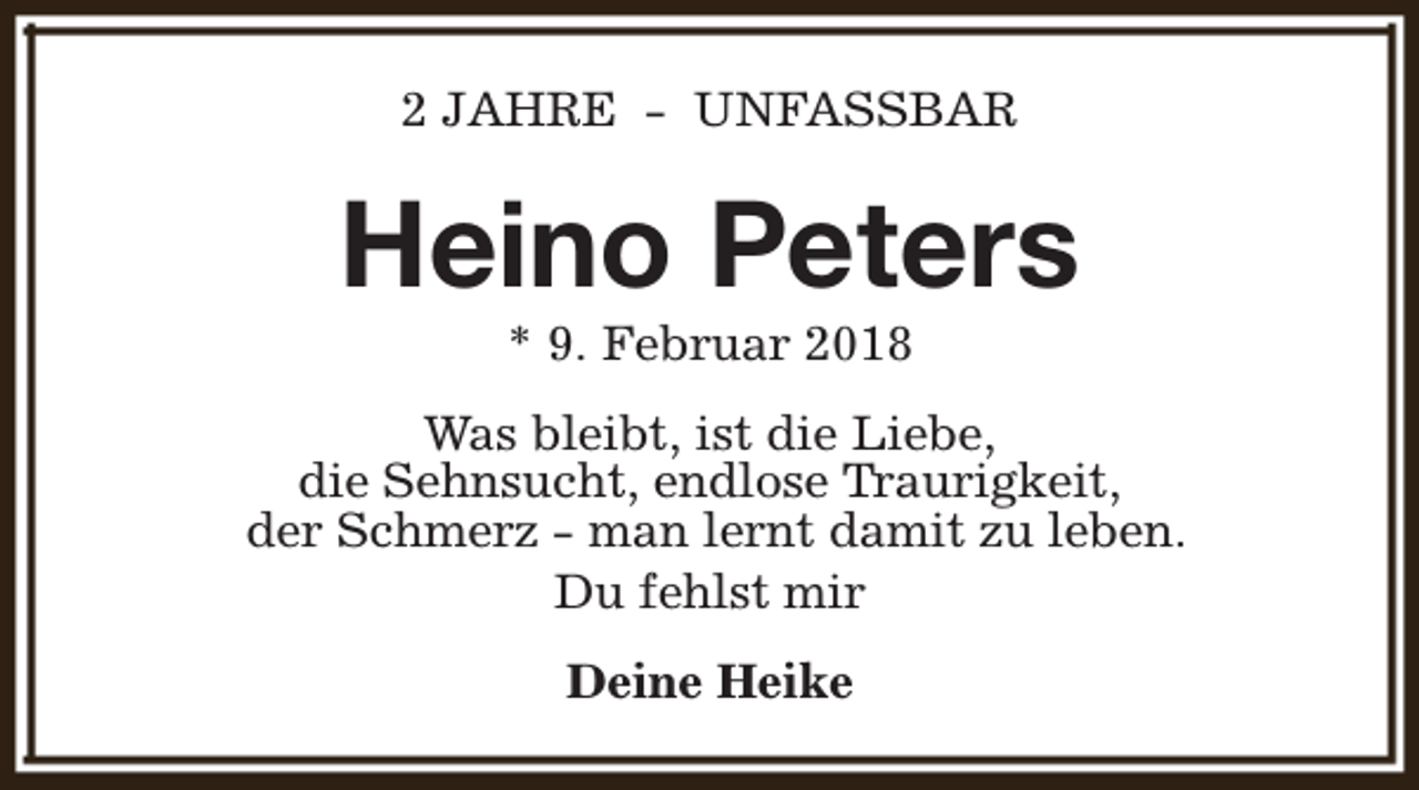 <p>2 JAHRE - UNFASSBAR</p><p>Heino Peters<br />* 9. Februar 2018</p><p>Was bleibt, ist die Liebe,<br />die Sehnsucht, endlose Traurigkeit,<br />der Schmerz - man lernt damit zu leben.<br />Du fehlst mir<br />Deine Heike</p>
