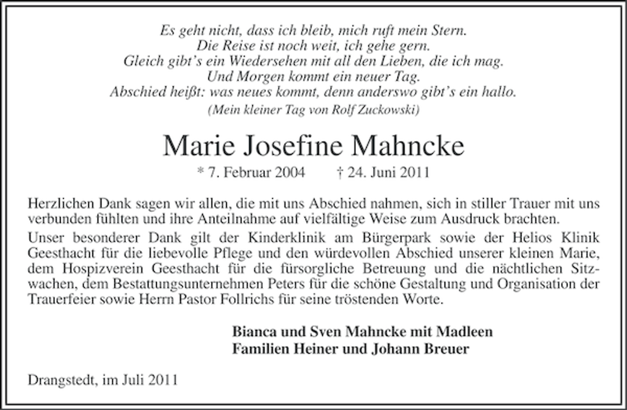 <p>Es geht nicht, dass ich bleib, mich ruft mein Stern.<br />Die Reise ist noch weit, ich gehe gern.<br />Gleich gibt’s ein Wiedersehen mit all den Lieben, die ich mag.<br />Und Morgen kommt ein neuer Tag.<br />Abschied heißt: was neues kommt, denn anderswo gibt’s ein hallo.<br />(Mein kleiner Tag von Rolf Zuckowski)</p><p>Marie Josefine Mahncke<br />* 7. Februar 2004</p><p>† 24. Juni 2011</p><p>Herzlichen Dank sagen wir allen, die mit uns Abschied nahmen, sich in stiller Trauer mit uns<br />verbunden fühlten und ihre Anteilnahme auf vielfältige Weise zum Ausdruck brachten.<br />Unser besonderer Dank gilt der Kinderklinik am Bürgerpark sowie der Helios Klinik<br />Geesthacht für die liebevolle Pflege und den würdevollen Abschied unserer kleinen Marie,<br />dem Hospizverein Geesthacht für die fürsorgliche Betreuung und die nächtlichen Sitzwachen, dem Bestattungsunternehmen Peters für die schöne Gestaltung und Organisation der<br />Trauerfeier sowie Herrn Pastor Follrichs für seine tröstenden Worte.<br />Bianca und Sven Mahncke mit Madleen<br />Familien Heiner und Johann Breuer<br />Drangstedt, im Juli 2011</p>