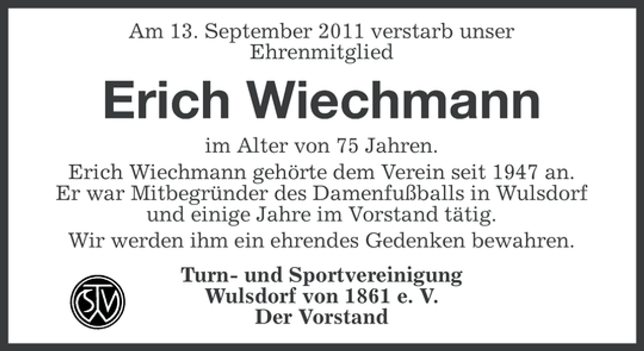 <p>Am 13. September 2011 verstarb unser<br />Ehrenmitglied</p><p>Erich Wiechmann<br />im Alter von 75 Jahren.<br />Erich Wiechmann gehörte dem Verein seit 1947 an.<br />Er war Mitbegründer des Damenfußballs in Wulsdorf<br />und einige Jahre im Vorstand tätig.<br />Wir werden ihm ein ehrendes Gedenken bewahren.<br />Turn- und Sportvereinigung<br />Wulsdorf von 1861 e. V.<br />Der Vorstand</p>