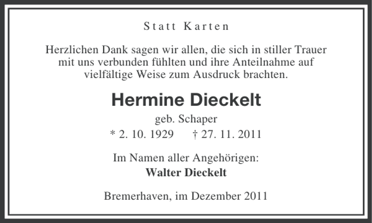 <p>Statt Karten<br />Herzlichen Dank sagen wir allen, die sich in stiller Trauer<br />mit uns verbunden fühlten und ihre Anteilnahme auf<br />vielfältige Weise zum Ausdruck brachten.</p><p>Hermine Dieckelt<br />geb. Schaper<br />* 2. 10. 1929 † 27. 11. 2011<br />Im Namen aller Angehörigen:<br />Walter Dieckelt<br />Bremerhaven, im Dezember 2011</p>