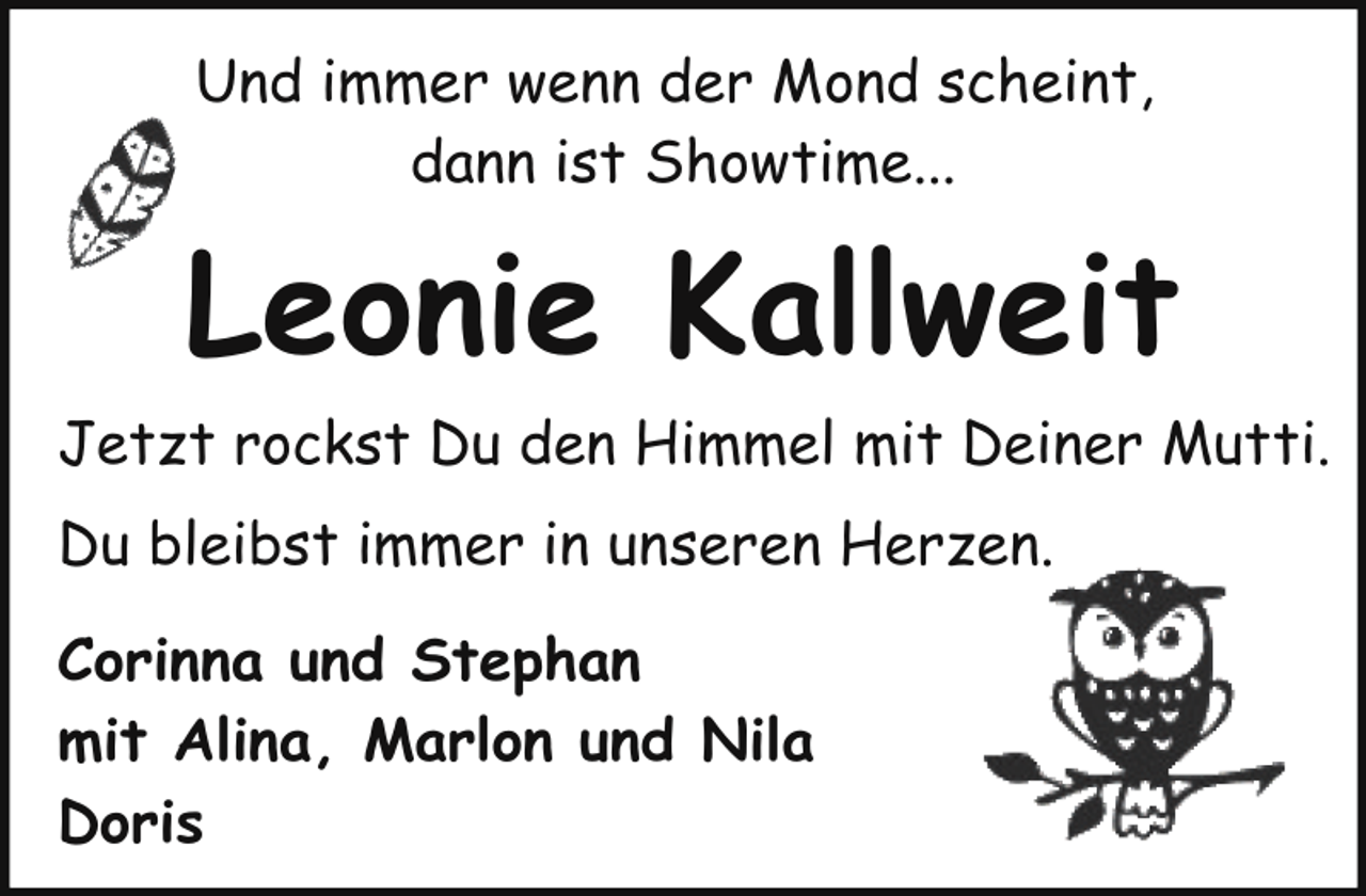 <p>Und immer wenn der Mond scheint,<br />dann ist Showtime...</p><p>Leonie Kallweit<br />Jetzt rockst Du den Himmel mit Deiner Mutti.<br />Du bleibst immer in unseren Herzen.<br />Corinna und Stephan<br />mit Alina, Marlon und Nila<br />Doris</p>