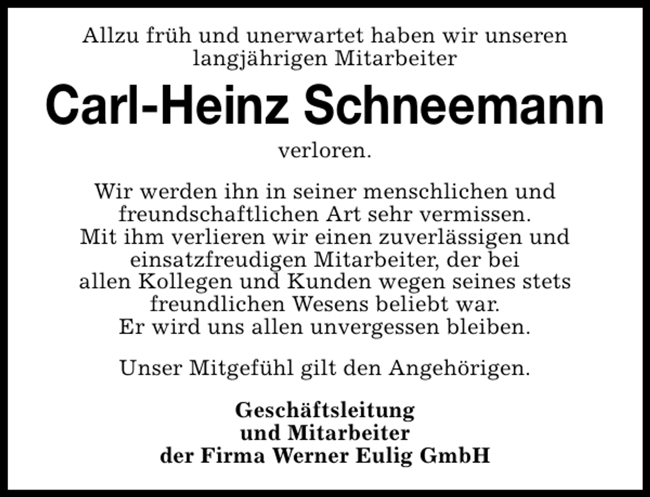 <p>Allzu früh und unerwartet haben wir unseren<br />langjährigen Mitarbeiter</p><p>Carl-Heinz Schneemann<br />verloren.</p><p>Wir werden ihn in seiner menschlichen und<br />freundschaftlichen Art sehr vermissen.<br />Mit ihm verlieren wir einen zuverlässigen und<br />einsatzfreudigen Mitarbeiter, der bei<br />allen Kollegen und Kunden wegen seines stets<br />freundlichen Wesens beliebt war.<br />Er wird uns allen unvergessen bleiben.<br />Unser Mitgefühl gilt den Angehörigen.<br />Geschäftsleitung<br />und Mitarbeiter<br />der Firma Werner Eulig GmbH</p>