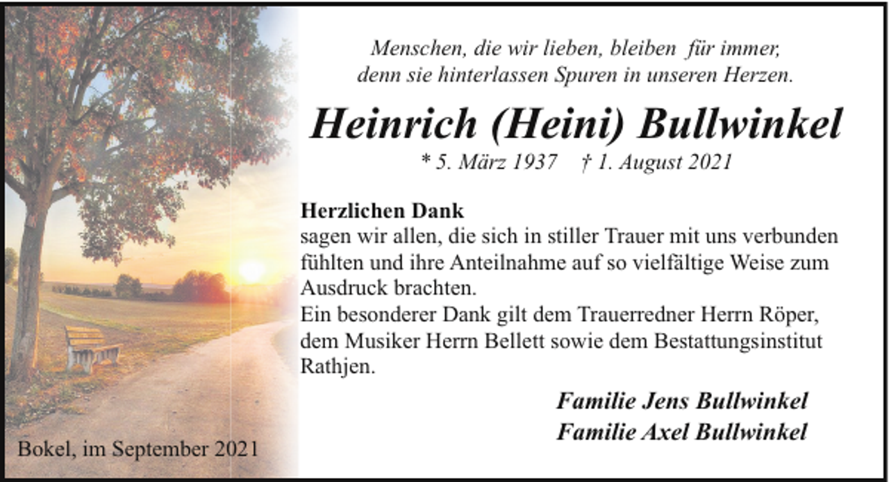 <p>Menschen, die wir lieben, bleiben für immer,<br />denn sie hinterlassen Spuren in unseren Herzen.</p><p>Heinrich (Heini) Bullwinkel<br />* 5. März 1937</p><p>† 1. August 2021</p><p>Herzlichen Dank<br />sagen wir allen, die sich in stiller Trauer mit uns verbunden<br />fühlten und ihre Anteilnahme auf so vielfältige Weise zum<br />Ausdruck brachten.<br />Ein besonderer Dank gilt dem Trauerredner Herrn Röper,<br />dem Musiker Herrn Bellett sowie dem Bestattungsinstitut<br />Rathjen.<br />Bokel, im September 2021</p><p>Familie Jens Bullwinkel<br />Familie Axel Bullwinkel</p>