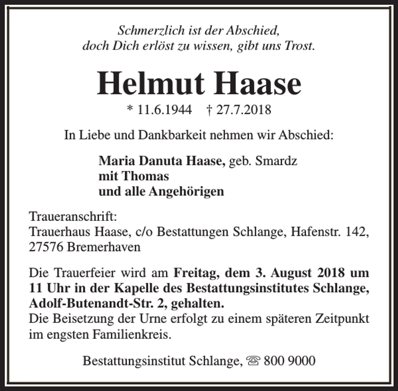 <p>Schmerzlich ist der Abschied,<br />doch Dich erlöst zu wissen, gibt uns Trost.</p><p>Helmut Haase<br />* 11.6.1944</p><p>† 27.7.2018</p><p>In Liebe und Dankbarkeit nehmen wir Abschied:<br />Maria Danuta Haase, geb. Smardz<br />mit Thomas<br />und alle Angehörigen<br />Traueranschrift:<br />Trauerhaus Haase, c/o Bestattungen Schlange, Hafenstr. 142,<br />27576 Bremerhaven<br />Die Trauerfeier wird am Freitag, dem 3. August 2018 um<br />11 Uhr in der Kapelle des Bestattungsinstitutes Schlange,<br />Adolf-Butenandt-Str. 2, gehalten.<br />Die Beisetzung der Urne erfolgt zu einem späteren Zeitpunkt<br />im engsten Familienkreis.<br />Bestattungsinstitut Schlange, s 800 9000</p>
