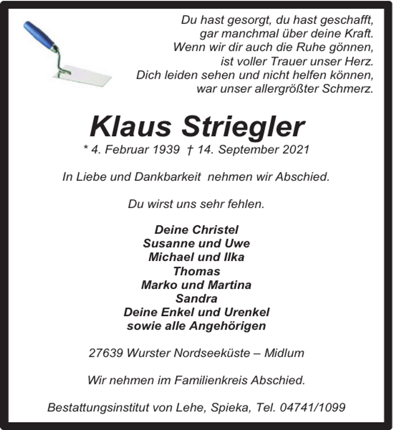 <p>Du hast gesorgt, du hast geschafft,<br />gar manchmal über deine Kraft.<br />Wenn wir dir auch die Ruhe gönnen,<br />ist voller Trauer unser Herz.<br />Dich leiden sehen und nicht helfen können,<br />war unser allergrößter Schmerz.</p><p>Klaus Striegler</p><p>* 4. Februar 1939 † 14. September 2021<br />In Liebe und Dankbarkeit nehmen wir Abschied.<br />Du wirst uns sehr fehlen.<br />Deine Christel<br />Susanne und Uwe<br />Michael und Ilka<br />Thomas<br />Marko und Martina<br />Sandra<br />Deine Enkel und Urenkel<br />sowie alle Angehörigen<br />27639 Wurster Nordseeküste – Midlum<br />Wir nehmen im Familienkreis Abschied.<br />Bestattungsinstitut von Lehe, Spieka, Tel. 04741/1099</p>