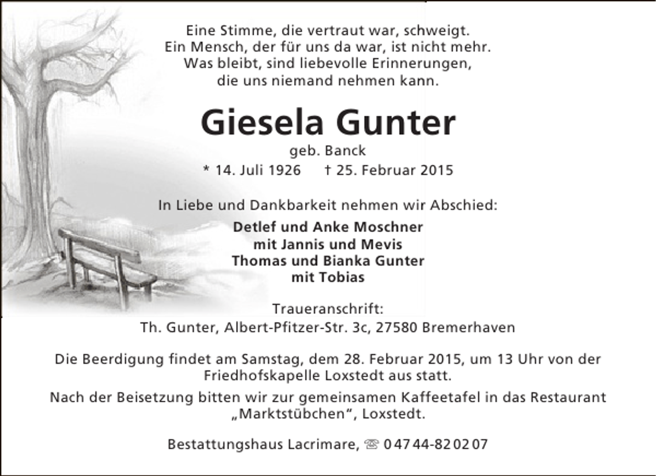 <p>Eine Stimme, die vertraut war, schweigt.<br />h<br />Ein Mensch, der für uns da war, ist nicht mehr.<br />Was bleibt, sind liebevolle Erinnerungen,<br />u<br />die uns niemand nehmen kann.<br />n</p><p>Giesela Gunter<br />e<br />geb. Banck<br />* 14. Juli 1926<br />† 25. Februar 2015</p><p>In Liebe und Dankbarkeit nehmen wir Abschied:<br />r<br />Detlef und Anke Moschner<br />mit Jannis und Mevis<br />Thomas und Bianka Gunter<br />mit Tobias<br />Traueranschrift:<br />Th. Gunter, Albert-Pfitzer-Str. 3c, 27580 Bremerhaven<br />Die Beerdigung findet am Samstag, dem 28. Februar 2015, um 13 Uhr von der<br />Friedhofskapelle Loxstedt aus statt.<br />Nach der Beisetzung bitten wir zur gemeinsamen Kaffeetafel in das Restaurant<br />„Marktstübchen“, Loxstedt.<br />Bestattungshaus Lacrimare,  0 47 44-82 02 07</p>