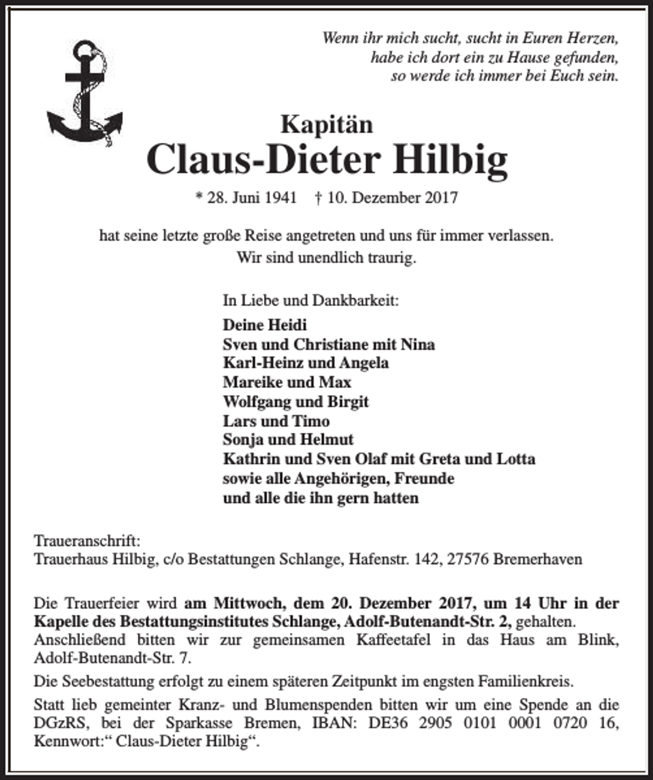 <p>Wenn ihr mich sucht, sucht in Euren Herzen,<br />habe ich dort ein zu Hause gefunden,<br />so werde ich immer bei Euch sein.</p><p>Kapitän</p><p>Claus-Dieter Hilbig<br />* 28. Juni 1941</p><p>† 10. Dezember 2017</p><p>hat seine letzte große Reise angetreten und uns für immer verlassen.<br />Wir sind unendlich traurig.<br />In Liebe und Dankbarkeit:<br />Deine Heidi<br />Sven und Christiane mit Nina<br />Karl-Heinz und Angela<br />Mareike und Max<br />Wolfgang und Birgit<br />Lars und Timo<br />Sonja und Helmut<br />Kathrin und Sven Olaf mit Greta und Lotta<br />sowie alle Angehörigen, Freunde<br />und alle die ihn gern hatten<br />Traueranschrift:<br />Trauerhaus Hilbig, c/o Bestattungen Schlange, Hafenstr. 142, 27576 Bremerhaven<br />Die Trauerfeier wird am Mittwoch, dem 20. Dezember 2017, um 14 Uhr in der<br />Kapelle des Bestattungsinstitutes Schlange, Adolf-Butenandt-Str. 2, gehalten.<br />Anschließend bitten wir zur gemeinsamen Kaffeetafel in das Haus am Blink,<br />Adolf-Butenandt-Str. 7.<br />Die Seebestattung erfolgt zu einem späteren Zeitpunkt im engsten Familienkreis.<br />Statt lieb gemeinter Kranz- und Blumenspenden bitten wir um eine Spende an die<br />DGzRS, bei der Sparkasse Bremen, IBAN: DE36 2905 0101 0001 0720 16,<br />Kennwort:“ Claus-Dieter Hilbig“.</p>