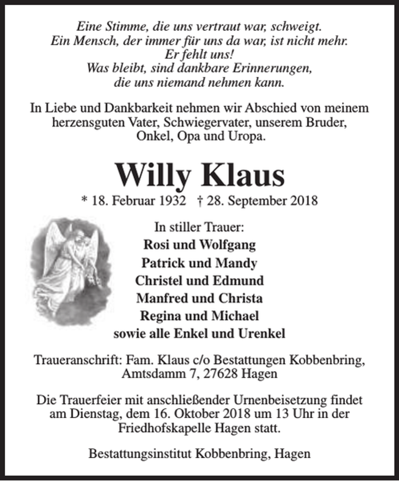 <p>Eine Stimme, die uns vertraut war, schweigt.<br />Ein Mensch, der immer für uns da war, ist nicht mehr.<br />Er fehlt uns!<br />Was bleibt, sind dankbare Erinnerungen,<br />die uns niemand nehmen kann.<br />In Liebe und Dankbarkeit nehmen wir Abschied von meinem<br />herzensguten Vater, Schwiegervater, unserem Bruder,<br />Onkel, Opa und Uropa.</p><p>Willy Klaus</p><p>* 18. Februar 1932 † 28. September 2018<br />In stiller Trauer:<br />Rosi und Wolfgang<br />Patrick und Mandy<br />Christel und Edmund<br />Manfred und Christa<br />Regina und Michael<br />sowie alle Enkel und Urenkel<br />Traueranschrift: Fam. Klaus c/o Bestattungen Kobbenbring,<br />Amtsdamm 7, 27628 Hagen<br />Die Trauerfeier mit anschließender Urnenbeisetzung findet<br />am Dienstag, dem 16. Oktober 2018 um 13 Uhr in der<br />Friedhofskapelle Hagen statt.<br />Bestattungsinstitut Kobbenbring, Hagen</p>