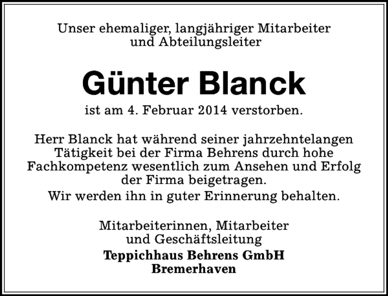 <p>Unser ehemaliger, langjähriger Mitarbeiter<br />und Abteilungsleiter</p><p>Günter Blanck<br />ist am 4. Februar 2014 verstorben.</p><p>Herr Blanck hat während seiner jahrzehntelangen<br />Tätigkeit bei der Firma Behrens durch hohe<br />Fachkompetenz wesentlich zum Ansehen und Erfolg<br />der Firma beigetragen.<br />Wir werden ihn in guter Erinnerung behalten.<br />Mitarbeiterinnen, Mitarbeiter<br />und Geschäftsleitung<br />Teppichhaus Behrens GmbH<br />Bremerhaven</p>