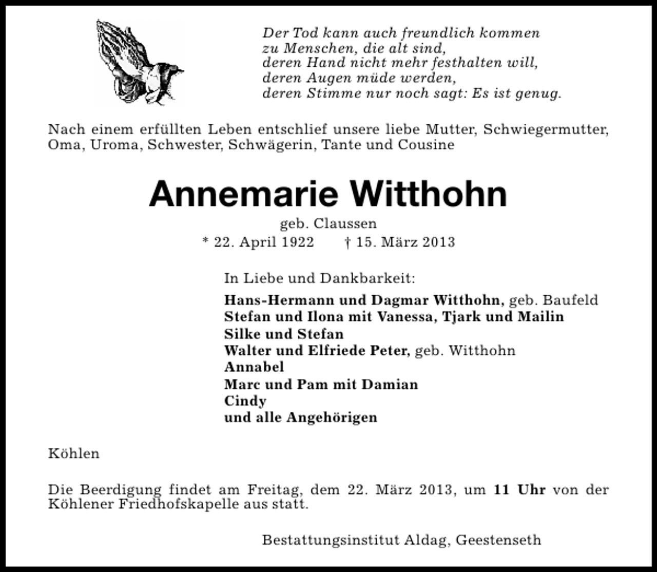 <p>Der Tod kann auch freundlich kommen<br />zu Menschen, die alt sind,<br />deren Hand nicht mehr festhalten will,<br />deren Augen müde werden,<br />deren Stimme nur noch sagt: Es ist genug.<br />Nach einem erfüllten Leben entschlief unsere liebe Mutter, Schwiegermutter,<br />Oma, Uroma, Schwester, Schwägerin, Tante und Cousine</p><p>Annemarie Witthohn<br />geb. Claussen<br />* 22. April 1922<br />† 15. März 2013</p><p>In Liebe und Dankbarkeit:<br />Hans-Hermann und Dagmar Witthohn, geb. Baufeld<br />Stefan und Ilona mit Vanessa, Tjark und Mailin<br />Silke und Stefan<br />Walter und Elfriede Peter, geb. Witthohn<br />Annabel<br />Marc und Pam mit Damian<br />Cindy<br />und alle Angehörigen<br />Köhlen<br />Die Beerdigung findet am Freitag, dem 22. März 2013, um 11 Uhr von der<br />Köhlener Friedhofskapelle aus statt.<br />Bestattungsinstitut Aldag, Geestenseth</p>