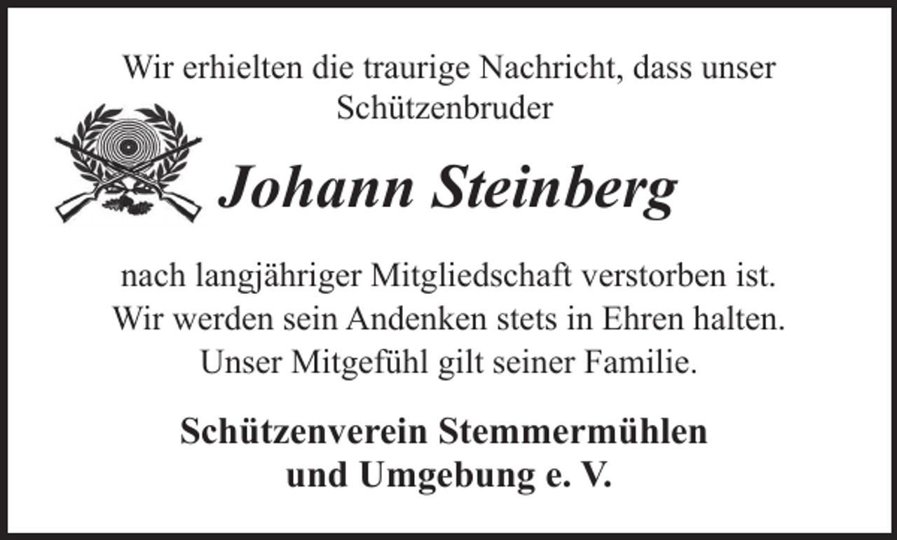 <p>Wir erhielten die traurige Nachricht, dass unser<br />Schützenbruder</p><p>Johann Steinberg<br />nach langjähriger Mitgliedschaft verstorben ist.<br />Wir werden sein Andenken stets in Ehren halten.<br />Unser Mitgefühl gilt seiner Familie.</p><p>Schützenverein Stemmermühlen<br />und Umgebung e. V.</p>