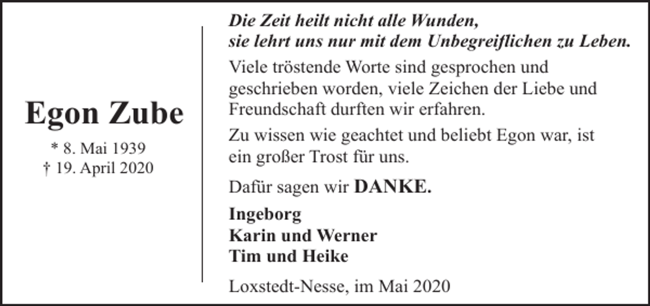 <p>Egon Zube<br />* 8. Mai 1939<br />† 19. April 2020</p><p>Die Zeit heilt nicht alle Wunden,<br />sie lehrt uns nur mit dem Unbegreiflichen zu Leben.<br />Viele tröstende Worte sind gesprochen und<br />geschrieben worden, viele Zeichen der Liebe und<br />Freundschaft durften wir erfahren.<br />Zu wissen wie geachtet und beliebt Egon war, ist<br />ein großer Trost für uns.<br />Dafür sagen wir DANKE.<br />Ingeborg<br />Karin und Werner<br />Tim und Heike<br />Loxstedt-Nesse, im Mai 2020</p>