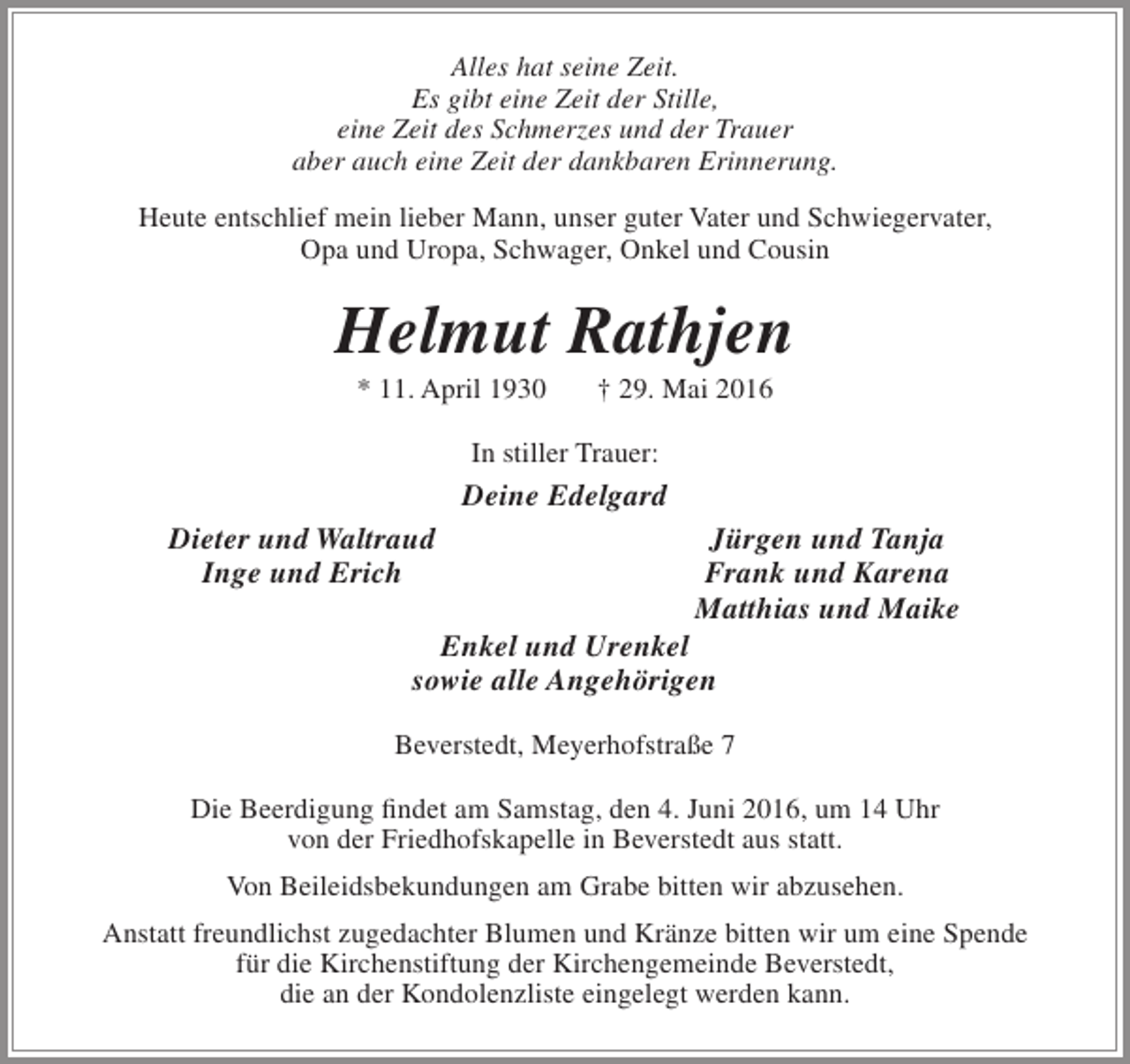 <p>Alles hat seine Zeit.<br />Es gibt eine Zeit der Stille,<br />eine Zeit des Schmerzes und der Trauer<br />aber auch eine Zeit der dankbaren Erinnerung.<br />Heute entschlief mein lieber Mann, unser guter Vater und Schwiegervater,<br />Opa und Uropa, Schwager, Onkel und Cousin</p><p>Helmut Rathjen<br />* 11. April 1930</p><p>† 29. Mai 2016</p><p>In stiller Trauer:</p><p>Deine Edelgard<br />Dieter und Waltraud<br />Inge und Erich</p><p>Jürgen und Tanja<br />Frank und Karena<br />Matthias und Maike</p><p>Enkel und Urenkel<br />sowie alle Angehörigen</p><p>Beverstedt, Meyerhofstraße 7<br />Die Beerdigung findet am Samstag, den 4. Juni 2016, um 14 Uhr<br />von der Friedhofskapelle in Beverstedt aus statt.<br />Von Beileidsbekundungen am Grabe bitten wir abzusehen.<br />Anstatt freundlichst zugedachter Blumen und Kränze bitten wir um eine Spende<br />für die Kirchenstiftung der Kirchengemeinde Beverstedt,<br />die an der Kondolenzliste eingelegt werden kann.</p>