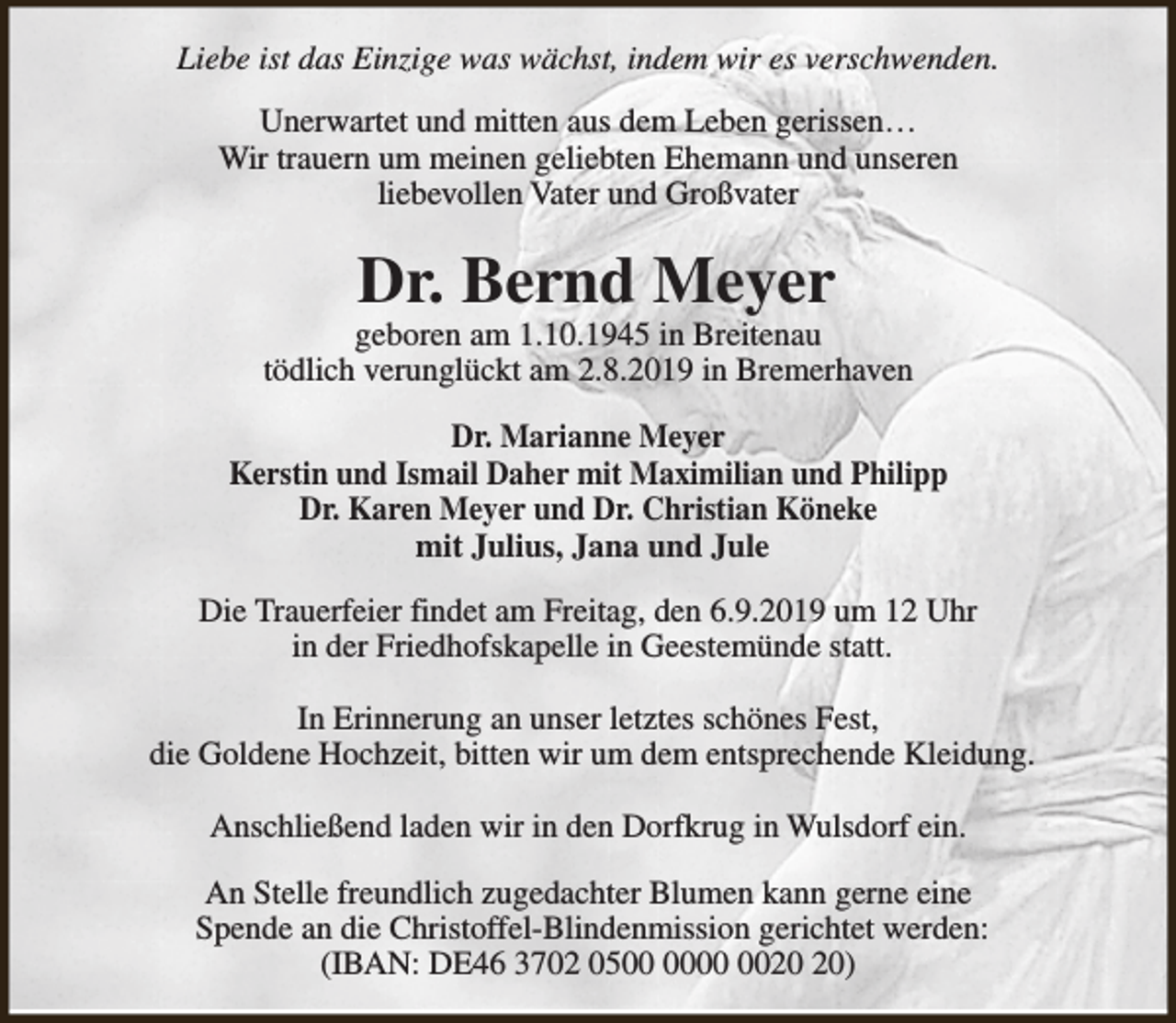<p>Liebe ist das Einzige was wächst, indem wir es verschwenden.<br />Unerwartet und mitten aus dem Leben gerissen…<br />Wir trauern um meinen geliebten Ehemann und unseren<br />liebevollen Vater und Großvater</p><p>Dr. Bernd Meyer</p><p>geboren am 1.10.1945 in Breitenau<br />tödlich verunglückt am 2.8.2019 in Bremerhaven<br />Dr. Marianne Meyer<br />Kerstin und Ismail Daher mit Maximilian und Philipp<br />Dr. Karen Meyer und Dr. Christian Köneke<br />mit Julius, Jana und Jule<br />Die Trauerfeier findet am Freitag, den 6.9.2019 um 12 Uhr<br />in der Friedhofskapelle in Geestemünde statt.<br />In Erinnerung an unser letztes schönes Fest,<br />die Goldene Hochzeit, bitten wir um dem entsprechende Kleidung.<br />Anschließend laden wir in den Dorfkrug in Wulsdorf ein.<br />An Stelle freundlich zugedachter Blumen kann gerne eine<br />Spende an die Christoffel-Blindenmission gerichtet werden:<br />(IBAN: DE46 3702 05)</p>