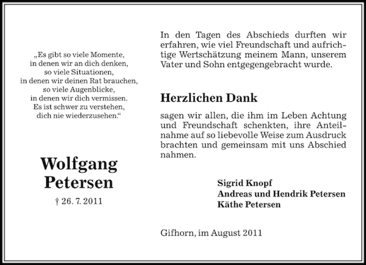 <p>„Es gibt so viele Momente,<br />in denen wir an dich denken,<br />so viele Situationen,<br />in denen wir deinen Rat brauchen,<br />so viele Augenblicke,<br />in denen wir dich vermissen.<br />Es ist schwer zu verstehen,<br />dich nie wiederzusehen.<br />“</p><p>Wolfgang<br />Petersen<br />† 26. 7. 2011</p><p>In den Tagen des Abschieds durften wir<br />erfahren, wie viel Freundschaft und aufrichtige Wertschätzung meinem Mann, unserem<br />Vater und Sohn entgegengebracht wurde.</p><p>Herzlichen Dank<br />sagen wir allen, die ihm im Leben Achtung<br />und Freundschaft schenkten, ihre Anteilnahme auf so liebevolle Weise zum Ausdruck<br />brachten und gemeinsam mit uns Abschied<br />nahmen.<br />Sigrid Knopf<br />Andreas und Hendrik Petersen<br />Käthe Petersen<br />Gifhorn, im August 2011</p>