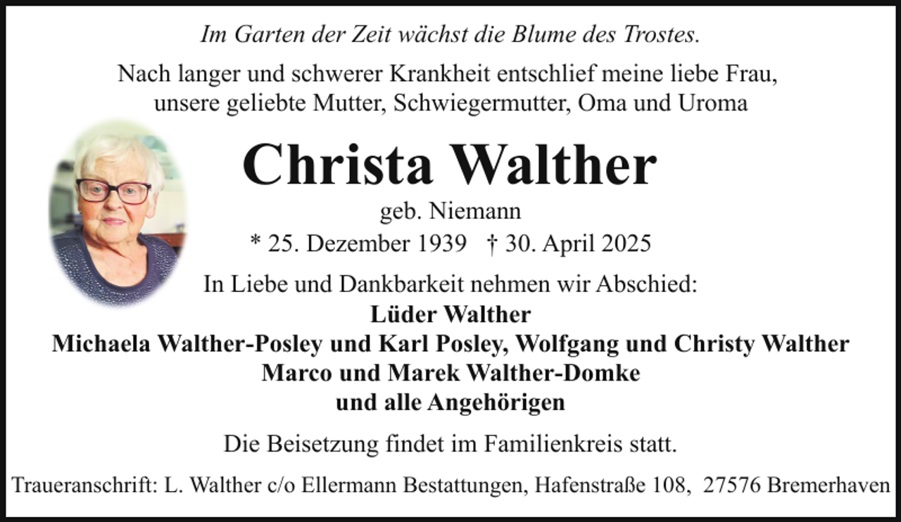 <p>Im Garten der Zeit wächst die Blume des Trostes.<br />Nach langer und schwerer Krankheit entschlief meine liebe Frau,<br />unsere geliebte Mutter, Schwiegermutter, Oma und Uroma</p><p>Christa Walther<br />geb. Niemann<br />* 25. Dezember 1939 † 30. April 2025</p><p>In Liebe und Dankbarkeit nehmen wir Abschied:<br />Lüder Walther<br />Michaela Walther-Posley und Karl Posley, Wolfgang und Christy Walther<br />Marco und Marek Walther-Domke<br />und alle Angehörigen<br />Die Beisetzung findet im Familienkreis statt.<br />Traueranschrift: L. Walther c/o Ellermann Bestattungen, Hafenstraße 108, 27576 Bremerhaven</p>