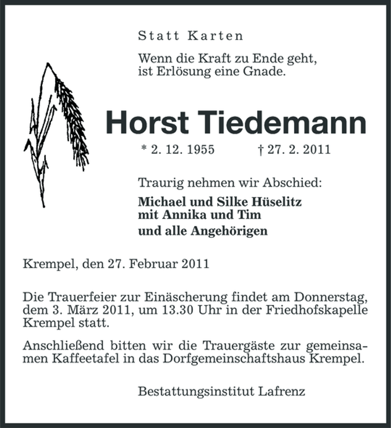 <p>Statt Karten Wenn die Kraft zu Ende geht, ist Erlösung eine Gnade.</p><p>Horst Tiedemann<br />* 2. 12. 1955 † 27. 2. 2011 Traurig nehmen wir Abschied: Michael und Silke Hüselitz mit Annika und Tim und alle Angehörigen Krempel, den 27. Februar 2011 Die Trauerfeier zur Einäscherung findet am Donnerstag, dem 3. März 2011, um 13.30 Uhr in der Friedhofskapelle Krempel statt. Anschließend bitten wir die Trauergäste zur gemeinsamen Kaffeetafel in das Dorfgemeinschaftshaus Krempel. Bestattungsinstitut Lafrenz</p>