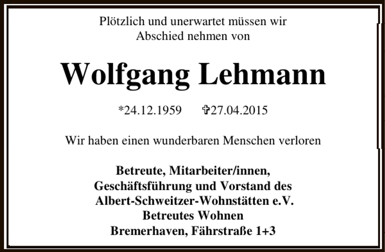 <p>Plötzlich und unerwartet müssen wir<br />Abschied nehmen von</p><p>Wolfgang Lehmann<br />*24.12.1959</p><p><27.04.2015</p><p>Wir haben einen wunderbaren Menschen verloren<br />Betreute, Mitarbeiter/innen,<br />Geschäftsführung und Vorstand des<br />Albert-Schweitzer-Wohnstätten e.V.<br />Betreutes Wohnen<br />Bremerhaven, Fährstraße 1+3</p>
