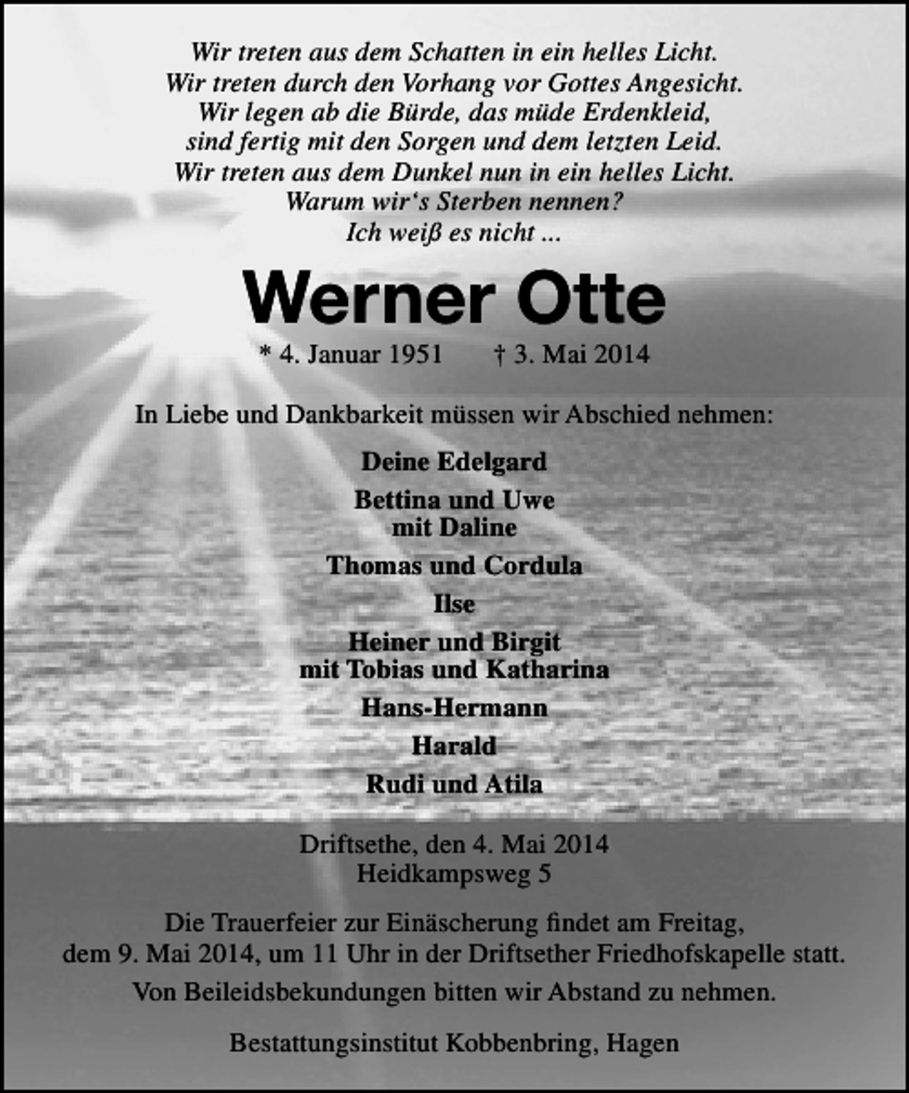 <p>Wir treten aus dem Schatten in ein helles Licht.<br />Wir treten durch den Vorhang vor Gottes Angesicht.<br />Wir legen ab die Bürde, das müde Erdenkleid,<br />sind fertig mit den Sorgen und dem letzten Leid.<br />Wir treten aus dem Dunkel nun in ein helles Licht.<br />Warum wir‘s Sterben nennen?<br />Ich weiß es nicht ...</p><p>Werner Otte<br />* 4. Januar 1951</p><p>† 3. Mai 2014</p><p>In Liebe und Dankbarkeit müssen wir Abschied nehmen:<br />Deine Edelgard<br />Bettina und Uwe<br />mit Daline<br />Thomas und Cordula<br />Ilse<br />Heiner und Birgit<br />mit Tobias und Katharina<br />Hans-Hermann<br />Harald<br />Rudi und Atila<br />Driftsethe, den 4. Mai 2014<br />Heidkampsweg 5<br />Die Trauerfeier zur Einäscherung findet am Freitag,<br />dem 9. Mai 2014, um 11 Uhr in der Driftsether Friedhofskapelle statt.<br />Von Beileidsbekundungen bitten wir Abstand zu nehmen.<br />Bestattungsinstitut Kobbenbring, Hagen</p>