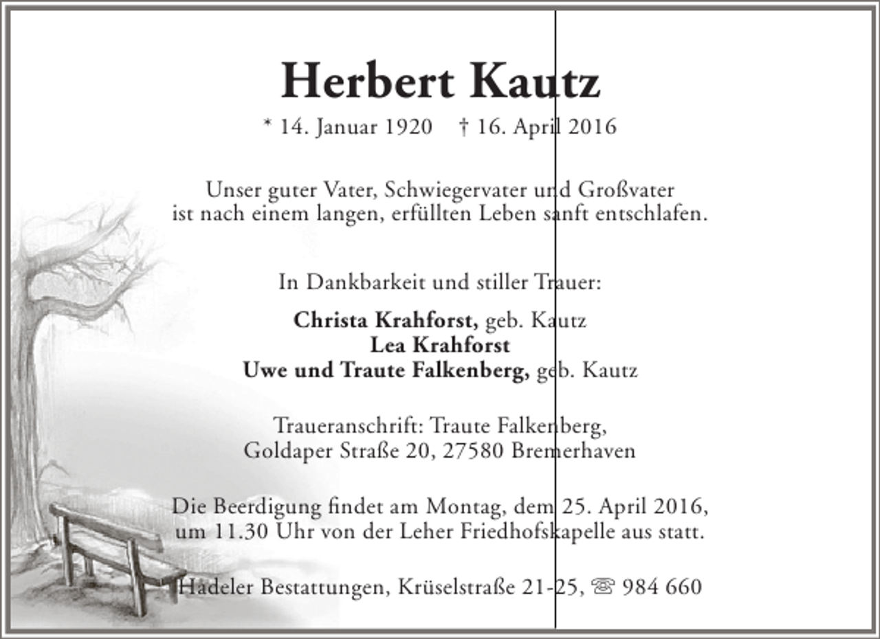 <p>Herbert Kautz</p><p>* 14. Januar 1920</p><p>† 16. April 2016</p><p>Unser guter Vater, Schwiegervater und Großvater<br />ist nach einem langen, erfüllten Leben sanft entschlafen.<br />In Dankbarkeit und stiller Trauer:<br />Christa Krahforst, geb. Kautz<br />Lea Krahforst<br />Uwe und Traute Falkenberg, geb. Kautz<br />Traueranschrift: Traute Falkenberg,<br />Goldaper Straße 20, 27580 Bremerhaven<br />Die Beerdigung findet am Montag, dem 25. April 2016,<br />um 11.30 Uhr von der Leher Friedhofskapelle aus statt.<br />Hadeler Bestattungen, Krüselstraße 21-25,  984 660</p>