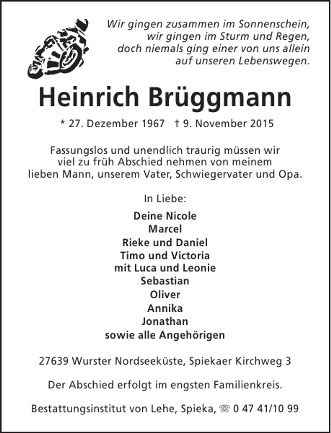 <p>Wir gingen zusammen im Sonnenschein,<br />wir gingen im Sturm und Regen,<br />doch niemals ging einer von uns allein<br />auf unseren Lebenswegen.</p><p>Heinrich Brüggmann<br />* 27. Dezember 1967 † 9. November 2015<br />Fassungslos und unendlich traurig müssen wir<br />viel zu früh Abschied nehmen von meinem<br />lieben Mann, unserem Vater, Schwiegervater und Opa.<br />In Liebe:<br />Deine Nicole<br />Marcel<br />Rieke und Daniel<br />Timo und Victoria<br />mit Luca und Leonie<br />Sebastian<br />Oliver<br />Annika<br />Jonathan<br />sowie alle Angehörigen<br />27639 Wurster Nordseeküste, Spiekaer Kirchweg 3<br />Der Abschied erfolgt im engsten Familienkreis.<br />Bestattungsinstitut von Lehe, Spieka, s 0 47 41/10 99</p>