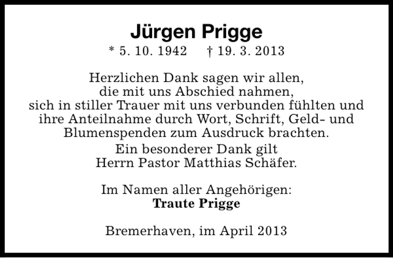 <p>Jürgen Prigge</p><p>* 5. 10. 1942</p><p>† 19. 3. 2013</p><p>Herzlichen Dank sagen wir allen,<br />die mit uns Abschied nahmen,<br />sich in stiller Trauer mit uns verbunden fühlten und<br />ihre Anteilnahme durch Wort, Schrift, Geld- und<br />Blumenspenden zum Ausdruck brachten.<br />Ein besonderer Dank gilt<br />Herrn Pastor Matthias Schäfer.<br />Im Namen aller Angehörigen:<br />Traute Prigge<br />Bremerhaven, im April 2013</p>
