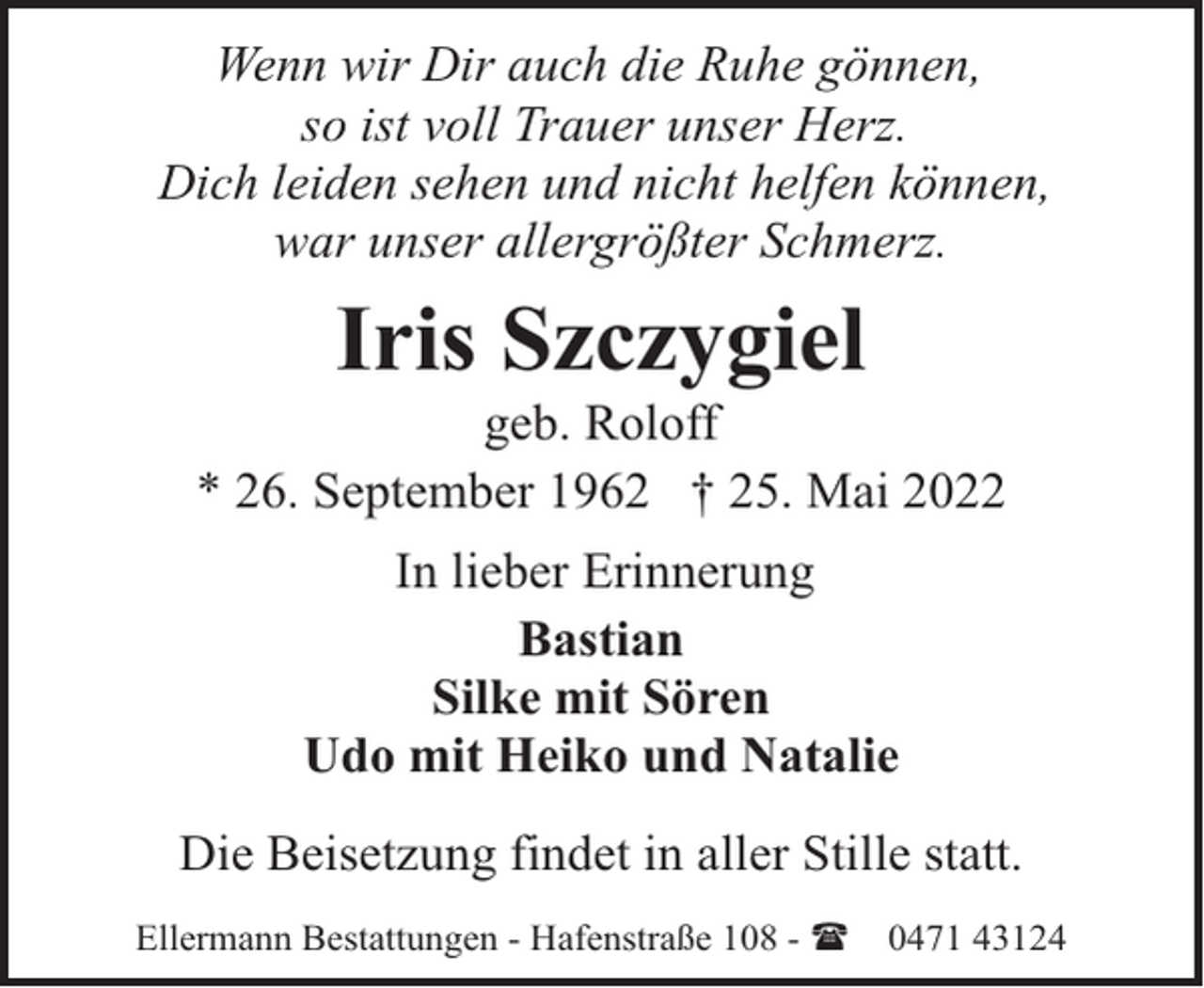 <p>Wenn wir Dir auch die Ruhe gönnen,<br />so ist voll Trauer unser Herz.<br />Dich leiden sehen und nicht helfen können,<br />war unser allergrößter Schmerz.</p><p>Iris Szczygiel</p><p>geb. Roloff<br />* 26. September 1962 † 25. Mai 2022<br />In lieber Erinnerung<br />Bastian<br />Silke mit Sören<br />Udo mit Heiko und Natalie<br />Die Beisetzung findet in aller Stille statt.<br />Ellermann Bestattungen - Hafenstraße 108 - (</p><p>0471 43124</p>